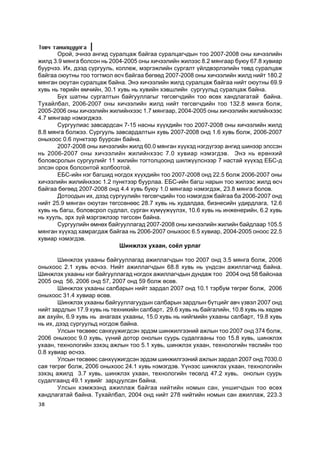 Òîâ÷ òàíèëöóóëãà
       Îðîé, ý÷íýý àíãèä ñóðàëöàæ áàéãàà ñóðàëöàã÷äûí òîî 2007-2008 îíû õè÷ýýëèéí
æèëä 3.9 ìÿíãà áîëñîí íü 2004-2005 îíû õè÷ýýëèéí æèëýýñ 8.2 ìÿíãààð áóþó 67.8 õóâèàð
áóóð÷ýý. Èõ, äýýä ñóðãóóëü, êîëëåæ, ìýðãýæëèéí ñóðãàëò ¿éëäâýðëýëèéí òºâä ñóðàëöàæ
áàéãàà îþóòíû òîî òîãòìîë ºñ÷ áàéãàà áºãººä 2007-2008 îíû õè÷ýýëèéí æèëä íèéò 180.2
ìÿíãàí îþóòàí ñóðàëöàæ áàéíà. Ýíý õè÷ýýëèéí æèëä ñóðàëöàæ áàéãàà íèéò îþóòíû 69.9
õóâü íü òºðèéí ºì÷èéí, 30.1 õóâü íü õóâèéí õýâøëèéí ñóðãóóëüä ñóðàëöàæ áàéíà.
       Á¿õ øàòíû ñóðãàëòûí áàéãóóëëàãûã òºãñºã÷äèéí òîî ºñºõ õàíäëàãàòàé áàéíà.
Òóõàéëáàë, 2006-2007 îíû õè÷ýýëèéí æèëä íèéò òºãñºã÷äèéí òîî 132.8 ìÿíãà áîëæ,
2005-2006 îíû õè÷ýýëèéí æèëèéíõýýñ 1.7 ìÿíãààð, 2004-2005 îíû õè÷ýýëèéí æèëèéíõýýñ
4.7 ìÿíãààð íýìýãäæýý.
       Ñóðãóóëèàñ çàâñàðäñàí 7-15 íàñíû õ¿¿õäèéí òîî 2007-2008 îíû õè÷ýýëèéí æèëä
8.8 ìÿíãà áîëæýý. Ñóðãóóëü çàâñàðäàëòûí õóâü 2007-2008 îíä 1.6 õóâü áîëæ, 2006-2007
îíûõîîñ 0.6 ïóíêòýýð áóóðñàí áàéíà.
       2007-2008 îíû õè÷ýýëèéí æèëä 60.0 ìÿíãàí õ¿¿õýä íýãä¿ãýýð àíãèä øèíýýð ýëññýí
íü 2006-2007 îíû õè÷ýýëèéí æèëèéíõýýñ 7.0 õóâèàð íýìýãäýâ. Ýíý íü åðºíõèé
áîëîâñðîëûí ñóðãóóëèéã 11 æèëèéí òîãòîëöîîíä øèëæ¿¿ëñíýýð 7 íàñòàé õ¿¿õýä ÅÁÑ-ä
ýëñýí îðîõ áîëñîíòîé õîëáîîòîé.
       ÅÁÑ-èéí íýã áàãøèä íîãäîõ õ¿¿õäèéí òîî 2007-2008 îíä 22.5 áîëæ 2006-2007 îíû
õè÷ýýëèéí æèëèéíõýýñ 1.2 ïóíêòýýð áóóðëàà. ÅÁÑ-èéí áàãø íàðûí òîî æèëýýñ æèëä ºñ÷
áàéãàà áºãººä 2007-2008 îíä 4.4 õóâü áóþó 1.0 ìÿíãààð íýìýãäýæ, 23.8 ìÿíãà áîëîâ.
       Äîòîîäûí èõ, äýýä ñóðãóóëèéí òºãñºã÷äèéí òîî íýìýãäýæ áàéãàà áà 2006-2007 îíä
íèéò 25.9 ìÿíãàí îþóòàí òºãññºíººñ 28.7 õóâü íü õóäàëäàà, áèçíåñèéí óäèðäëàãà, 12.6
õóâü íü áàãø, áîëîâñðîë ñóäëàë, ñóðãàí õ¿ì¿¿æ¿¿ëýõ, 10.6 õóâü íü èíæåíåðèéí, 6.2 õóâü
íü õóóëü, ýðõ ç¿é ìýðãýæëýýð òºãññºí áàéíà.
       Ñóðãóóëèéí ºìíºõ áàéãóóëëàãàä 2007-2008 îíû õè÷ýýëèéí æèëèéí áàéäëààð 105.5
ìÿíãàí õ¿¿õýä õàìðàãäàæ áàéãàà íü 2006-2007 îíûõîîñ 6.5 õóâèàð, 2004-2005 îíîîñ 22.5
õóâèàð íýìýãäýâ.
                             Øèíæëýõ óõààí, ñî¸ë óðëàã

        Øèíæëýõ óõààíû áàéãóóëëàãàä àæèëëàã÷äûí òîî 2007 îíä 3.5 ìÿíãà áîëæ, 2006
îíûõîîñ 2.1 õóâü ºñ÷ýý. Íèéò àæèëëàã÷äûí 68.8 õóâü íü ¿íäñýí àæèëëàã÷èä áàéíà.
Øèíæëýõ óõààíû íýã áàéãóóëëàãàä íîãäîõ àæèëëàã÷äûí äóíäàæ òîî 2004 îíä 58 áàéñíàà
2005 îíä 56, 2006 îíä 57, 2007 îíä 59 áîëæ ºñºâ.
        Øèíæëýõ óõààíû ñàëáàðûí íèéò çàðäàë 2007 îíä 10.1 òýðáóì òºãðºã áîëæ, 2006
îíûõîîñ 31.4 õóâèàð ºñºâ.
        Øèíæëýõ óõààíû áàéãóóëëàãóóäûí ñàëáàðûí çàðäëûí á¿òöèéã àâ÷ ¿çâýë 2007 îíä
íèéò çàðäëûí 17.9 õóâü íü òåõíèêèéí ñàëáàðò, 29.6 õóâü íü áàéãàëèéí, 10.8 õóâü íü õºäºº
àæ àõóéí, 6.9 õóâü íü àíàãààõ óõààíû, 15.0 õóâü íü íèéãìèéí óõààíû ñàëáàðò, 19.8 õóâü
íü èõ, äýýä ñóðãóóëüä íîãäîæ áàéíà.
        Óëñûí òºñâººñ ñàíõ¿¿æèãäñýí ýðäýì øèíæèëãýýíèé àæëûí òîî 2007 îíä 374 áîëæ,
2006 îíûõîîñ 9.0 õóâü, ¿¿íèé äîòîð îíîëûí ñóóðü ñóäàëãààíû òîî 15.8 õóâü, øèíæëýõ
óõààí, òåõíîëîãèéí çýõýö àæëûí òîî 5.1 õóâü, øèíæëýõ óõààí, òåõíîëîãèéí òºñëèéí òîî
0.8 õóâèàð ºñ÷ýý.
        Óëñûí òºñâººñ ñàíõ¿¿æèãäñýí ýðäýì øèíæèëãýýíèé àæëûí çàðäàë 2007 îíä 7030.0
ñàÿ òºãðºã áîëæ, 2006 îíûõîîñ 24.1 õóâü íýìýãäýâ. ¯¿íýýñ øèíæëýõ óõààí, òåõíîëîãèéí
çýõýö àæèëä 3.7 õóâü, øèíæëýõ óõààí, òåõíîëîãèéí òºñºëä 47.2 õóâü, îíîëûí ñóóðü
ñóäàëãààíä 49.1 õóâèéã çàðöóóëñàí áàéíà.
        Óëñûí õýìæýýíä àæèëëàæ áàéãàà íèéòèéí íîìûí ñàí, óíøèã÷äûí òîî ºñºõ
õàíäëàãàòàé áàéíà. Òóõàéëáàë, 2004 îíä íèéò 278 íèéòèéí íîìûí ñàí àæèëëàæ, 223.3
38
 