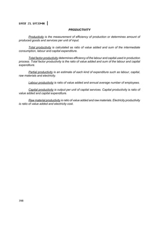 Á¯ËÝÃ 23. ÁYÒÝÝÌÆ

                                         PRODUCTIVITY

      Productivity is the measurement of efficiency of production or determines amount of
produced goods and services per unit of input.

      Total productivity is calculated as ratio of value added and sum of the intermediate
consumption, labour and capital expenditure.

       Total factor productivity determines efficiency of the labour and capital used in production
process. Total factor productivity is the ratio of value added and sum of the labour and capital
expenditure.

      Partial productivity is an estimate of each kind of expenditure such as labour, capital,
raw materials and electricity.

        Labour productivity is ratio of value added and annual average number of employees.

       Capital productivity is output per unit of capital services. Capital productivity is ratio of
value added and capital expenditure.

         Raw material productivity is ratio of value added and raw materials. Electricity productivity
is ratio of value added and electricity cost.




398
 