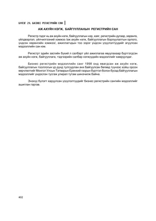 Á¯ËÝÃ 24. ÁÈÇÍÅÑ ÐÅÃÈÑÒÐÈÉÍ ÑÀÍ

              ÀÆ ÀÕÓÉÍ ÍÝÃÆ, ÁÀÉÃÓÓËËÀÍÛÍ ÐÅÃÈÑÒÐÈÉÍ ÑÀÍ

      Ðåãèñòð ãýäýã íü àæ àõóéí íýãæ, áàéãóóëëàãûí íýð, õàÿã, ðåãèñòðèéí äóãààð, õºðºíãº,
¿éëäâýðëýë, ¿éë÷èëãýýíèé õýìæýý /àæ àõóéí íýãæ, áàéãóóëëàãûí áîðëóóëàëòûí îðëîãî,
¿íäñýí õºðºíãèéí õýìæýý/, àæèëëàã÷äûí òîî çýðýã ¿íäñýí ¿ç¿¿ëýëò¿¿äèéã àãóóëñàí
ìýäýýëëèéí ñàí þì.

      Ðåãèñòðò ýäèéí çàñãèéí á¿õèé ë ñàëáàðò ¿éë àæèëëàãàà ÿâóóëàõààð á¿ðòãýãäñýí
àæ àõóéí íýãæ, áàéãóóëëàãà, òýäãýýðèéí ñàëáàð íýãæ¿¿äèéí ìýäýýëëèéã õàìðóóëäàã.

      Áèçíåñ ðåãèñòðèéí ìýäýýëëèéí ñàíã 1998 îíä ÿâàãäñàí àæ àõóéí íýãæ,
áàéãóóëëàãûí òîîëëîãûí ¿ð ä¿íä òóëãóóðëàí àíõ áàéãóóëñàí áºãººä ò¿¿íýýñ õîéø îðñîí
ººð÷ëºëòèéã Ìîíãîë Óëñûí Òàòâàðûí Åðºíõèé ãàçðûí á¿ðòãýë áîëîí áóñàä áàéãóóëëàãûí
ìýäýýëëèéã ¿íäýñëýí òóñãàæ óëèðàë òóòàì øèíý÷èëæ áàéíà.

      Ýíýõ¿¿ á¿ëýãò õàðóóëñàí ¿ç¿¿ëýëò¿¿äèéã áèçíåñ ðåãèñòðèéí ñàíãèéí ìýäýýëëèéã
àøèãëàí ãàðãàâ.




402
 