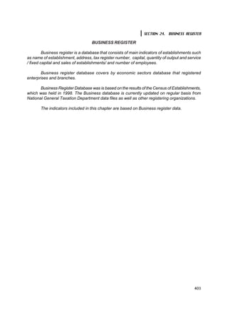 SECTION 24. BUSINESS REGISTER

                                   BUSINESS REGISTER

         Business register is a database that consists of main indicators of establishments such
as name of establishment, address, tax register number, capital, quantity of output and service
/ fixed capital and sales of establishments/ and number of employees.

       Business register database covers by economic sectors database that registered
enterprises and branches.

       Business Register Database was is based on the results of the Census of Establishments,
which was held in 1998. The Business database is currently updated on regular basis from
National General Taxation Department data files as well as other registering organizations.

       The indicators included in this chapter are based on Business register data.




                                                                                            403
 