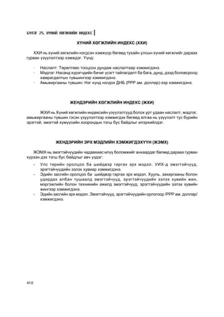 Á¯ËÝÃ 25. Õ¯ÍÈÉ ÕªÃÆËÈÉÍ ÈÍÄÅÊÑ

                            Õ¯ÍÈÉ ÕªÃÆËÈÉÍ ÈÍÄÅÊÑ (ÕÕÈ)

   ÕÕÈ íü õ¿íèé õºãæëèéí íýãäñýí õýìæ¿¿ð áºãººä òóõàéí óëñûí õ¿íèé õºãæëèéã äàðààõ
ãóðâàí ¿ç¿¿ëýëòýýð õýìæäýã. ¯¿íä:

      ·   Íàñëàëò: Òºðºëòººñ òîîöñîí äóíäàæ íàñëàëòààð õýìæèãäýíý.
      ·   Ìýäëýã: Íàñàíä õ¿ðýã÷äèéí áè÷èã ¿ñýãò òàéëàãäàëò áà áàãà, äóíä, äýýä áîëîâñðîëä
          õàìðàãäàëòûí ò¿âøèíãýýð õýìæèãäýíý.
      ·   Àìüæèðãààíû ò¿âøèí: Íýã õ¿íä íîãäîõ ÄÍÁ (PPP àì. äîëëàð)-ýýð õýìæèãäýíý.



                        ÆÅÍÄÝÐÈÉÍ ÕªÃÆËÈÉÍ ÈÍÄÅÊÑ (ÆÕÈ)

       ÆÕÈ íü Õ¿íèé õºãæëèéí èíäåêñèéí ¿ç¿¿ëýëò¿¿ä áîëîõ óðò óäààí íàñëàëò, ìýäëýã,
àìüæèðãààíû ò¿âøèí ãýñýí ¿ç¿¿ëýëòýýð õýìæèãäýõ áºãººä ÿëãàà íü ¿ç¿¿ëýëò òóñ á¿ðèéí
ýðýãòýé, ýìýãòýé õ¿ì¿¿ñèéí õîîðîíäûí òýãø áóñ áàéäëûã èëýðõèéëäýã.



                 ÆÅÍÄÝÐÈÉÍ ÝÐÕ ÌÝÄËÈÉÍ ÕÝÌÆÈÃÄÝÕ¯¯Í (ÆÝÌÕ)

   ÆÝÌÕ íü ýìýãòýé÷¿¿äèéí ÷àäàâõèàñ èë¿¿ áîëîìæèéã àíõààðäàã áºãººä äàðààõ ãóðâàí
õ¿ðýýí äýõ òýãø áóñ áàéäëûã àâ÷ ¿çäýã:
      -   Óëñ òºðèéí îðîëöîî áà øèéäâýð ãàðãàõ ýðõ ìýäýë. ÓÈÕ-ä ýìýãòýé÷¿¿ä,
          ýðýãòýé÷¿¿äèéí ýçëýõ õóâèàð õýìæèãäýíý.
      -   Ýäèéí çàñãèéí îðîëöîî áà øèéäâýð ãàðãàõ ýðõ ìýäýë. Õóóëü, çàõèðãààíû áîëîí
          óäèðäàõ àëáàí òóøààëä ýìýãòýé÷¿¿ä, ýðýãòýé÷¿¿äèéí ýçëýõ õóâèéí æèí,
          ìýðãýæëèéí áîëîí òåõíèêèéí àæèëä ýìýãòýé÷¿¿ä, ýðýãòýé÷¿¿äèéí ýçëýõ õóâèéí
          æèíãýýð õýìæèãäýíý.
      -   Ýäèéí çàñãèéí ýðõ ìýäýë. Ýìýãòýé÷¿¿ä, ýðýãòýé÷¿¿äèéí îðëîãîîð /PPP àì. äîëëàð/
          õýìæèãäýíý.




410
 