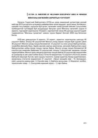 SECTION 26. INDICATORS OF MILLENNIUM DEVELOPMENT GOALS IN MONGOLIA

                   ÌßÍÃÀÍÛ ÕªÃÆËÈÉÍ ÇÎÐÈËÒÛÍ ¯Ç¯¯ËÝËÒ

       Íýãäñýí ¯íäýñòíèé Áàéãóóëëàãà (Í¯Á)-ûí äýýä õýìæýýíèé óóëçàëòààð äýëõèé
íèéòýýð 2015 îí õ¿ðòýëõ õóãàöààíä øèéäâýðëýâýë çîõèõ ÿäóóðàë, ýð¿¿ë ìýíä, áîëîâñðîë,
õ¿éñèéí òýãø áàéäàë, õ¿ðýýëýí áóé îð÷èí, õºãæëèéí òºëºº äýëõèé íèéòèéí ò¿íøëýëèéí
õîëáîãäîëòîé òóëãàìäàæ áóé àñóóäëóóäûã áàãöëàí øèíý Ìÿíãàíû õºãæëèéí ¿íäñýí 8
çîðèëãî, òýäãýýðèéã õýðýãæ¿¿ëýõ 18 çîðèëò, õýðýãæèëòèéã õÿíàõ 48 øàëãóóð ¿ç¿¿ëýëò¿¿äèéã
òîäîðõîéëñîí “Ìÿíãàíû òóíõàãëàë” õýìýýõ ò¿¿õýí áàðèìò áè÷ãèéã 2000 îíä áàòàëñàí
áèëýý.

       Í¯Á-ààñ äýâø¿¿ëñýí 8 çîðèëãî, 18 çîðèëò, çîðèëòûã õýðýãæ¿¿ëýõ øàëãóóð 48
¿ç¿¿ëýëò áàéíà. Ýíýõ¿¿ 48 ¿ç¿¿ëýëòèéã Ìîíãîë óëñàä õýðõýí òîîöîæ áóéã ñóäëàí ¿çâýë
36 ¿ç¿¿ëýëò Ìîíãîë óëñàä òîîöîõ áîëîìæòîé, 12 ¿ç¿¿ëýëò íü îëîí óëñûí áàéãóóëëàãààñ,
òóõàéëáàë Äýëõèéí áàíê, Ýäèéí çàñãèéí õàìòûí àæèëëàãàà, õºãæëèéí áàéãóóëëàãà çýðýã
áàéãóóëëàãààñ àëáàí ¸ñîîð òîîöîí ãàðãàæ áàéíà. Ìîíãîë óëñàä òîîöîõ áîëîìæòîé 36
¿ç¿¿ëýëòýýñ ºíººãèéí áàéäëààð 33 ¿ç¿¿ëýëòèéã òîîöîæ 3 ¿ç¿¿ëýëòèéã õàðààõàí òîîöîæ
÷àäàõã¿é áàéíà. Ìîíãîë îðíû íºõöºëä îäîîãîîð òîîöîæ áàéãàà 33 ¿ç¿¿ëýëòèéã ìýäýýëëèéí
ýõ ¿¿ñâýðýýð íü àâ÷ ¿çâýë àëáàí ¸ñíû ñòàòèñòèê ìýäýýëëýýñ 13 ¿ç¿¿ëýëò (¯ÑÕ-îîñ çîõèîí
áàéãóóëæ ÿâóóëäàã Õ¿í àì, îðîí ñóóöíû òîîëëîãî, ò¿¿âýð ñóäàëãàà, áóñàä ñóäàëãààíààñ),
çàõèðãààíû ñòàòèñòèê ìýäýýëëýýñ 21 ¿ç¿¿ëýëò (Ýð¿¿ë ìýíäèéí ÿàì - 10, Áîëîâñðîë,
ñî¸ë, øèíæëýõ óõààíû ÿàì - 3, Ñàíãèéí ÿàì - 2, Áàéãàëü îð÷íû ÿàì - 3, Ìýäýýëýë, õîëáîî,
òåõíîëîãèéí ãàçàð - 1, Ñîíãóóëèéí åðºíõèé õîðîî – 1) ãàð÷ áàéíà.




                                                                                   415
 