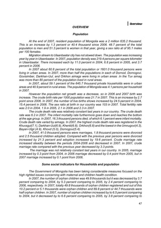 Overview
                                          OVERVIEW

                                          Population

         At the end of 2007, resident population of Mongolia was a 2 million 635.2 thousand.
This is an increase by 1.3 percent or 40.4 thousand since 2006. 48.7 percent of the total
population is men and 51.3 percent is women in that year, giving a sex ratio at of 95.1 males
per 100 females.
         Migration stream to Ulaanbaatar city has not slowed down. The population was increasing
year by year in Ulaanbaatar. In 2007, population density was 219.4 persons per square kilometer
in Ulaanbaatar. There increased each by 11.0 percent in 2004, 6.8 percent in 2005, and 3.7
percent in 2006.
         In 2007 about 60.8 percent of the total population or 1601.0 thousand persons were
living in urban areas. In 2007, more than half the populations in each of Dornod, Dornogovi,
Govisimber, Darkhan-Uul, and Orkhon aimags were living in urban areas .In the Tuv aimag
was more than 80 percent of the population lived in rural areas.
         In 2007, about 59.1 percent of the 645.7 thousand private households were in urban
areas and 40.9 percent in rural areas. The population of Mongolia was 4.1 persons per household
in 2007.
         However the population net growth was a decrease, so in 2006 and 2007 birth was
increase. The crude birth rate per 1000 population was 21.7 in 2007. This is an increase by 2.7
point since 2006. In 2007, the number of live births shows increased by 24.5 percent in 2004,
15.4 percent in 2006. The sex ratio at birth in our country was 103 in 2007. Total fertility rate
was 2.0 in 2004, 1.9 in 2005, 2.1 in 2006 and 2.3 in 2007.
         The crude death rate was relatively constant last years in our country. The crude death
rate was 6.2 in 2007. The infant mortality rate furthermore goes down and reaches the bottom
at the age group. In 2007, 16.3 thousand persons died, of which 6.1 percent were infant mortality.
Crude death rate varied by aimags. In 2007, the highest crude death rate was registered in the
Khuvsgul(7.1), Darkhan-Uul(6.9), Khentii(6.8), Orkhon(6.8) and the lowest in the Umnugovi(4.3),
Bayan-Ulgii (4.9), Khovd (5.0), Dornogovi(5.4).
         In 2007, 41.0 thousand persons were marriages, 1.8 thousand persons were divorced
and 2.5 thousand children adopted. Compared with the previous year persons were divorced
increased by 21.3 percent and adoption increased by 19.6 percent. Crude marriage rate
increased steadily between the periods 2004-2006 and decreased in 2007. In 2007, crude
marriage rate compared with the previous year decreased by 3.3 points.
          The marriage was not relatively constant last years in our country. In 2005, marriage
increased by 0.3 point from 2004, in 2006 marriage decreased by 0.4 point from 2005, but in
2007 marriage increased by 0.1 point from 2006.

                  Some social indicators for Households and population

        The Government of Mongolia has been taking considerable measures focused on the
high righted issues concerning with maternal and children health condition.
        In 2007, the number of orphan children was 49.8 thousands but it was decreased by 3.7
percent comparing to 2004, by 5.3 percent comparing to 2005, by 2.4 percent comparing to
2006, respectively. In 2007, totally 49.8 thousands of orphan children registered and out of this
10.2 percent or 5.1 thousands were orphan children and 89.8 percent or 44.7 thousands were
half orphan children. In 2007, number of orphan children increased by to 6.5 percent comparing
to 2004, but it decreased by to 6.8 percent comparing to 2005, by 3.8 percent comparing to

                                                                                               47
 