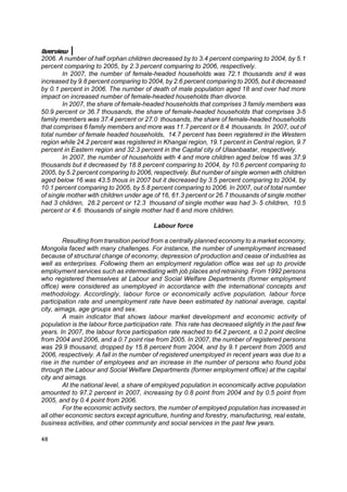 Overview
2006. A number of half orphan children decreased by to 3.4 percent comparing to 2004, by 5.1
percent comparing to 2005, by 2.3 percent comparing to 2006, respectively.
        In 2007, the number of female-headed households was 72.1 thousands and it was
increased by 9.8 percent comparing to 2004, by 2.6 percent comparing to 2005, but it decreased
by 0.1 percent in 2006. The number of death of male population aged 18 and over had more
impact on increased number of female-headed households than divorce.
        In 2007, the share of female-headed households that comprises 3 family members was
50.9 percent or 36.7 thousands, the share of female-headed households that comprises 3-5
family members was 37.4 percent or 27.0 thousands, the share of female-headed households
that comprises 6 family members and more was 11.7 percent or 8.4 thousands. In 2007, out of
total number of female headed households, 14.7 percent has been registered in the Western
region while 24.2 percent was registered in Khangai region, 19.1 percent in Central region, 9.7
percent in Eastern region and 32.3 percent in the Capital city of Ulaanbaatar, respectively.
        In 2007, the number of households with 4 and more children aged below 16 was 37.9
thousands but it decreased by 18.8 percent comparing to 2004, by 10.6 percent comparing to
2005, by 5.2 percent comparing to 2006, respectively. But number of single women with children
aged below 16 was 43.5 thous in 2007 but it decreased by 3.5 percent comparing to 2004, by
10.1 percent comparing to 2005, by 5.8 percent comparing to 2006. In 2007, out of total number
of single mother with children under age of 16, 61.3 percent or 26.7 thousands of single mother
had 3 children, 28.2 percent or 12.3 thousand of single mother was had 3- 5 children, 10.5
percent or 4.6 thousands of single mother had 6 and more children.

                                          Labour force

         Resulting from transition period from a centrally planned economy to a market economy,
Mongolia faced with many challenges. For instance, the number of unemployment increased
because of structural change of economy, depression of production and cease of industries as
well as enterprises. Following them an employment regulation office was set up to provide
employment services such as intermediating with job places and retraining. From 1992 persons
who registered themselves at Labour and Social Welfare Departments (former employment
office) were considered as unemployed in accordance with the international concepts and
methodology. Accordingly, labour force or economically active population, labour force
participation rate and unemployment rate have been estimated by national average, capital
city, aimags, age groups and sex.
         A main indicator that shows labour market development and economic activity of
population is the labour force participation rate. This rate has decreased slightly in the past few
years. In 2007, the labour force participation rate reached to 64.2 percent, a 0.2 point decline
from 2004 and 2006, and a 0.7 point rise from 2005. In 2007, the number of registered persons
was 29.9 thousand, dropped by 15.8 percent from 2004, and by 9.1 percent from 2005 and
2006, respectively. A fall in the number of registered unemployed in recent years was due to a
rise in the number of employees and an increase in the number of persons who found jobs
through the Labour and Social Welfare Departments (former employment office) at the capital
city and aimags.
         At the national level, a share of employed population in economically active population
amounted to 97.2 percent in 2007, increasing by 0.8 point from 2004 and by 0.5 point from
2005, and by 0.4 point from 2006.
         For the economic activity sectors, the number of employed population has increased in
all other economic sectors except agriculture, hunting and forestry, manufacturing, real estate,
business activities, and other community and social services in the past few years.

48
 