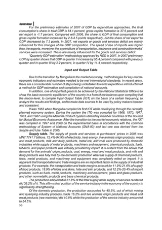 Overview
        For the preliminary estimates of 2007 of GDP by expenditure approaches, the final
consumption’s share in total GDP is 64.1 percent, gross capital formation is 37.6 percent and
net export is -1.7 percent. Compared with 2006, the share to GDP of final consumption and
gross capital formation increased by 2.8-4.5 points respectively, but the share of net export to
GDP decreased by 7.3 points. In 2007, net exports or goods and services deficit are mainly
influenced for this changes of the GDP composition. The speed of rise of imports was higher
than the exports, moreover the expenditure of transportation, insurance and construction works’
services were increased. These are mainly influenced for the goods and services deficit.
        “Quarterly GDP estimation” methodology approved by NSO in 2007. In 2007 preliminary
GDP by quarter shows that GDP in quarter II increase by 55.4 percent compared with previous
quarter and in quarter III by 2.2 percent, in quarter IV by 11.4 percent respectively.

                                    Input and Output Table

        Due to the transition by Mongolia to the market economy, methodologies for key macro-
economic indicators and estimates needed to be met international standards. In recent years,
there are a considerable number of steps being undertaken towards expeditious introduction of
a method for GDP estimation and compilation of national accounts.
        In addition, one of important goals to be achieved by the National Statistical Office is to
show the basic economic equilibrium of the country in a form of the balance upon compiling it at
the macro-level, to compile Input-Output Table (IOT) on the basis of a certain frequency, to
analyze the results and findings, and to make data sources to be used by policy makers broader
and consistent.
        It was 1963 when Mongolia compiled its first IOT while developing through the centrally
planned economy system. During the system the ITO was compiled for 1966, 1970, 1977,
1983, and 1987 using the Material Product System utilized by member countries of the Council
for Mutual Economic Assistance. After the transition to the market economic relations, the IOT
was compiled in 1997 and 2000 on the experimental basis in accordance with the common
methodology of System of National Accounts (SNA-93) and last one was derived from the
Supple and Use Table in 2005.
        Supply table. The supply of goods and services at purchasers’ prices in 2005 was
MNT 7741.7 billions. 72.4%-94.9% of electricity, heat energy, live animals origin products, meat
and meat products, milk and dairy products, metal ore, and coal were produced by domestic
industries while supply of metal products, machinery and equipment, chemical products, fuels,
tobacco, and paper products was virtually provided by import. It is evident from the above that
demand for live animals’ origin products, coal, energy, meat and meat products, and milk and
dairy products was fully met by the domestic production whereas supply of chemical products,
fuels, metal products, and machinery and equipment was completely relied on import. It is
apparent that transportation and trade margins are an important factor in the supply of industrial
products. For example, the transportation and trade margins account for 11.9%-21.6% of supply
of food products, 18.9% of hides and skins, hide and skin products, and 12.2%-20.4% of import
products, such as fuels, metal products, machinery and equipment, glass and glass products,
and other nonmetallic products and base chemical products.
        The production amounted to 61.8% of the total supply while supply of services rendered
did 38.2% of it. This affirms that position of the service industry in the economy of the country is
significantly strengthening.
        Of the domestic production, the production accounted for 45.5%, out of which mining
and quarrying industry products made 16.2% and live animals origin products and meat and
meat products (raw materials) did 10.8% while the production of the service industry amounted
to 54.5%.
50
 