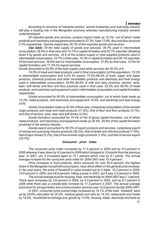 Overview
         According to structure of industrial sectors, animal husbandry and quarrying industry
still play a leading role in the Mongolian economy whereas manufacturing industry remains
underdeveloped.
         Of imported goods and services, product import made up 70.3%, out of which metal
products and machinery and equipment amounted to 27.3%, fuels 17.8%, flour and flour products
2.0% respectively. Service import was 29.7% of the imported goods and services.
         Use table. Of the total supply of goods and services, 35.7% used in intermediate
consumption, 28.8% in final uses and 14.7% in capital formation and 20.7% exported. Breaking
down it by goods and services, 33.9 of the product supply or total supplied products used in
intermediate consumption, 23.7% in final uses, 16.3% in capital formation and 26.1% exported.
Of the total services, 38.9% was for intermediate consumption, 37.8% for final uses, 12.0% for
capital formation and 11.2% for export services.
Goods amounted to 63.8% of the total supply used while services did 36.2% of it.
         74.5% of meat and meat products used in final consumption (of the population), 13.0%
in intermediate consumption and 4.2% for export; 73.5%-98.2% of fuels, paper and paper
products, chemical products and other nonmetallic products and electricity and heat energy
used in intermediate consumption, 63.6%-86.6% of milk and dairy products, alcohol, wine,
beer, soft drinks and flour and flour products used in final uses, 53.3% and 39.0% of metal
products, and machinery and equipment used in intermediate consumption and capital formation
respectively.
         Goods accounted for 60.5% of intermediate consumption, out of which fuels made up
13.3%, metal products, and machinery and equipment 14.9%, and electricity and heat energy
4.9%.
         Goods consumption made up 52.4% of final uses, comprising consumption of live animals
origin products and meat and meat products (11.8%), that of flour and flour products (3.7%),
and that of alcohol, wine, beer and soft drinks (2.5%).
         Goods formation accounted for 70.4% of the of gross capital formation, out of which
metal products, and machinery and equipment made up 26.4%. 29.6% of the capital formation
produced in the service industry.
         Goods export accounted for 80.3% of export products and services, comprising export
of mining and quarrying industry products (56.3%), that of textile and stitched products (7.9%),
that of spun thread (5.2%), that of live animals origin products (1.9%), and that of service export
(19.7%).
                                    Consumer price index

        The consumer price index increased by 11.0 percent in 2004 and by 9.5 percent in
2005 whereas it was down by 6.0 percent in 2006 which dropped to 3.5 points from the previous
year. In 2007, yet, it increased again to 15.1 percent which rose by 9.1 points. The annual
average increase for the consumer price index for 2004-2007 was 10.4 percent.
        Price increases in food products, which accounts for over 40.0 percent, the highest
share in the Mongolian household consumption, have direct effect on the general price increase.
In the past years, the price of foodstuff in value leveled out at 2 digits, 15.2 percent in 2004,
15.6 percent in 2005, and 24.6 percent, hitting a peak in 2007, but it was 3.3 percent in 2006.
        The annual average level for housing, fuels, and electricity for 2004-2007 was 7.1 percent.
There were increases by 3.9 percent in 2004, by 4.3 percent in 2005, and by 8.7 percent in
2006 while there was a considerable increase by 11.3 percent in 2007. The annual average
price level for transportation and communication services was 12.6 percent during 2004-2007.
        In 2007, consumer price overall index increased by 15.1% of the total, foodstuff went
up by 24.6%, education by 20.2%, medical goods and care by 14.2%, restaurants and hotels
by 14.0%, household furnishings and goods by 13.9%, housing, water, electricity and fuels by
                                                                                                51
 