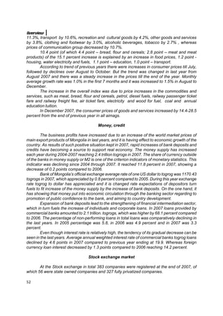 Overview
11.3%, transport by 10.6%, recreation and cultural goods by 4.2%, other goods and services
by 3.8%, clothing and footwear by 3.0%, alcoholic beverages, tobacco by 2.7% , whereas
prices of communication group decreased by 10.7%.
        10.4 point (of which 4.4 point – bread, flour and cereals; 2.8 point – meat and meat
products) of the 15.1 percent increase is explained by an increase in food prices, 1.2 point -
housing, water electricity and fuels, 1.1 point – education, 1.0 point – transport.
        According to trend of previous years there were increases in consumer prices till July,
followed by declines over August to October. But the trend was changed in last year from
August 2007 and there was a steady increase in the prices till the end of the year. Monthly
average growth rate was 1.0% in the first 7 months and it was increased to 1.5% in August to
December.
        The increase in the overall index was due to price increases in the commodities and
services, such as meat, bread, flour and cereals, petrol, diesel fuels, railway passenger ticket
fare and railway freight fee, air ticket fare, electricity and wood for fuel, coal and annual
education tuition.
        In December 2007, the consumer prices of goods and services increased by 14.4-28.5
percent from the end of previous year in all aimags.

                                         Money, credit

        The business profits have increased due to an increase of the world market prices of
main export products of Mongolia in last years, and it is having effect to economic growth of the
country. As results of such positive situation kept in 2007, rapid increases of bank deposits and
credits have becoming a source to support real economy. The money supply has increased
each year during 2004-2007 reaching 2.4 trillion togrogs in 2007. The share of currency outside
of the banks in money supply or M2 is one of the criterion indicators of monetary statistics. This
indicator was declining since 2004 through 2007. It reached 11.8 percent in 2007, showing a
decrease of 0.2 points compared to 2006.
        Bank of Mongolia’s official exchange average rate of one US dollar to togrog was 1170.43
togrogs in 2007, which appreciated by 0.8 percent compared to 2005. During this year exchange
rate togrog to dollar has appreciated and it is changed rate expectations of depositors turn
fuels to fit increase of the money supply by the increase of bank deposits. On the one hand, it
has showing that money put into economic circulation through the banking sector regarding to
promotion of public confidence to the bank, and aiming to country development.
        Expansion of bank deposits lead to the strengthening of financial intermediation sector,
which in turn fuels the increase of individuals and corporate loans. In 2007 loans provided by
commercial banks amounted to 2.1 trillion. togrogs, which was higher by 68.1 percent compared
to 2006. The percentage of non-performing loans in total loans was comparatively declining in
the last years. In 2005 percentage was 5.8, in 2006 was 4.9 percent and in 2007 was 3.3
percent.
        Even though interest rate is relatively high, the tendency of its gradual decrease can be
seen in the last years. Average annual weighted interest rate of commercial banks togrog loans
declined by 4.6 points in 2007 compared to previous year ending at 19.9. Whereas foreign
currency loan interest decreased by 1.3 points compared to 2006 reaching 14.2 percent.

                                   Stock exchange market

       At the Stock exchange in total 383 companies were registered at the end of 2007, of
which 56 were state owned companies and 327 fully privatized companies.

52
 