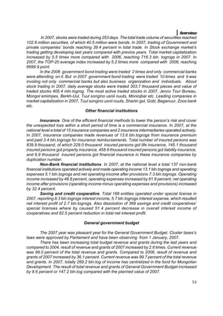 Overview
         In 2007, stocks were traded during 253 days. The total trade volume of securities reached
102.6 million securities, of which 40.5 million were bonds. In 2007, trading of Government and
private companies’ bonds reaching 39.4 percent in total trade. In Stock exchange market’s
trading getting developing last years compared with previos years. Total market capitalization
increased by 5.5 times more compared with 2006, reaching 716.3 bln. togrogs in 2007. In
2007, the TOP-20 average index increased by 5.2 times more compared with 2006, reaching
6699.9 point.
        In the 2006 government bond trading were traded 2 times and only commercial banks
were attending on it. But in 2007 government bond trading were traded 10 times and it was
involing not only commercial banks but also business organization and individuals. About
stock trading in 2007, daily average stocks were traded 303.7 thousand pieces and value of
traded stocks 405.4 mln.togrog. The most active traded stocks in 2007, Jenco Tour Bureau,
Mongol emimpex, Berkh-Uul, Tuul songino usnii nuuts, Moninjbar etc. Leading companies in
market capitalization in 2007, Tuul songino usnii nuuts, Shariin gol, Gobi, Baganuur, Zoos bank
etc.
                                  Other financial institutions

        Insurance. One of the efficient financial methods to lower the person’s risk and cover
the unexpected loss within a short period of time is a commercial insurance. In 2007, at the
national level a total of 15 insurance companies and 2 insurance intermediaries operated actively.
In 2007, insurance companies made revenues of 13.8 bln.togrogs from insurance premium
and paid 3.4 bln.togrogs for insurance reimbursements. Total number of insured persons was
839.8 thousand, of which 229.0 thousand insured persons got life insurance, 145.1 thousand
insured persons got property insurance, 458.8 thousand insured persons got liability insurance,
and 6.9 thousand insured persons got financial insurance in these insurance companies by
duplication number.
        Non-Bank financial institutions. In 2007, at the national level a total 137 non-bank
financial institutions operated actively and made operating income 13.1 bln.togrogs and operating
expenses 5.1 bln.togrogs and net operating income after provisions 7.3 bln.togrogs. Operating
income increased by 48.8 percent, operating expenses increased by 81.6 percent, net operating
income after provisions (operating income minus operating expenses and provisions) increased
by 32.4 percent.
        Saving and credit cooperative. Total 168 entities operated under special license in
2007, reporting 8.3 bln.togrogs interest income, 5.7 bln.togrogs interest expense, which resulted
net interest profit of 2.7 bln.togrogs. Also dissolution of 369 savings and credit cooperatives’
special licenses where by caused 51.4 percent decrease in overall interest income of
cooperatives and 62.5 percent reduction in total net interest profit.

                                 General government budget

        The 2007 year was pleasant year for the General Government Budget. Cluster taxes’s
laws were approved by Parliament and have been observing from 1 January, 2007.
        There has been increasing total budget revenue and grants during the last years and
compared to 2004, result of revenue and grants of 2007 increased by 2.6 times. Current revenue
was 99.0 percent of the total revenue and grants. Compared to 2006, result of revenue and
grants of 2007 increased by 36.1 percent. Current revenue was 99.7 percent of the total revenue
and grants. In 2007, totally 269.2 bln.tog of income has centrelized in the fund for Mongolian
Development. The result of total revenue and grants of General Government Budget increased
by 8.6 percent or 147.2 bln.tog compared with the planned value of 2007.

                                                                                               53
 