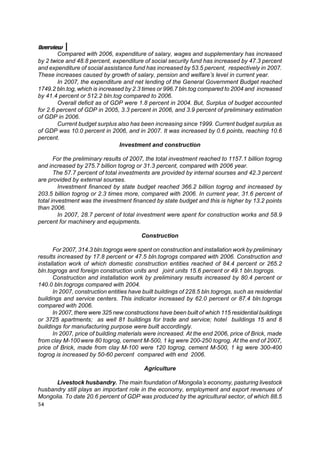 Overview
        Compared with 2006, expenditure of salary, wages and supplementary has increased
by 2 twice and 48.8 percent, expenditure of social security fund has increased by 47.3 percent
and expenditure of social assistance fund has increased by 53.5 percent, respectively in 2007.
These increases caused by growth of salary, pension and welfare’s level in current year.
        In 2007, the expenditure and net lending of the General Government Budget reached
1749.2 bln.tog, which is increased by 2.3 times or 996.7 bln.tog compared to 2004 and increased
by 41.4 percent or 512.2 bln.tog compared to 2006.
        Overall deficit as of GDP were 1.8 percent in 2004. But, Surplus of budget accounted
for 2.6 percent of GDP in 2005, 3.3 percent in 2006, and 3.9 percent of preliminary estimation
of GDP in 2006.
        Current budget surplus also has been increasing since 1999. Current budget surplus as
of GDP was 10.0 percent in 2006, and in 2007. It was increased by 0.6 points, reaching 10.6
percent.
                                 Investment and construction

       For the preliminary results of 2007, the total investment reached to 1157.1 billion togrog
and increased by 275.7 billion togrog or 31.3 percent, compared with 2006 year.
       The 57.7 percent of total investments are provided by internal sourses and 42.3 percent
are provided by external sourses.
         Investment financed by state budget reached 366.2 billion togrog and increased by
203.5 billion togrog or 2.3 times more, compared with 2006. In current year, 31.6 percent of
total investment was the investment financed by state budget and this is higher by 13.2 points
than 2006.
         In 2007, 28.7 percent of total investment were spent for construction works and 58.9
percent for machinery and equipments.

                                          Construction

      For 2007, 314.3 bln.togrogs were spent on construction and installation work by preliminary
results increased by 17.8 percent or 47.5 bln.togrogs compared with 2006. Construction and
installation work of which domestic construction entities reached of 84.4 percent or 265.2
bln.togrogs and foreign construction units and joint units 15.6 percent or 49.1 bln.togrogs.
      Construction and installation work by preliminary results increased by 80.4 percent or
140.0 bln.togrogs compared with 2004.
      In 2007, construction entities have built buildings of 228.5 bln.togrogs, such as residential
buildings and service centers. This indicator increased by 62.0 percent or 87.4 bln.togrogs
compared with 2006.
      In 2007, there were 325 new constructions have been built of which 115 residential buildings
or 3725 apartments; as well 81 buildings for trade and service; hotel buildings 15 and 8
buildings for manufacturing purpose were built accordingly.
      In 2007, price of building materials were increased. At the end 2006, price of Brick, made
from clay M-100 were 80 togrog, cement M-500, 1 kg were 200-250 togrog. At the end of 2007,
price of Brick, made from clay M-100 were 120 togrog, cement M-500, 1 kg were 300-400
togrog is increased by 50-60 percent compared with end 2006.

                                           Agriculture

      Livestock husbandry. The main foundation of Mongolia’s economy, pasturing livestock
husbandry still plays an important role in the economy, employment and export revenues of
Mongolia. To date 20.6 percent of GDP was produced by the agricultural sector, of which 88.5
54
 