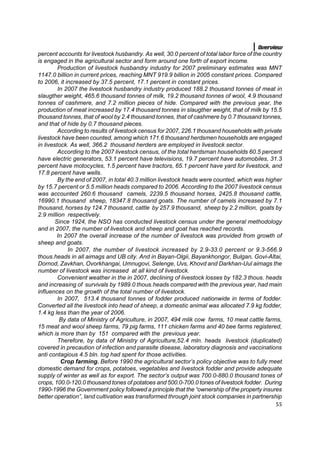 Overview
percent accounts for livestock husbandry. As well, 30.0 percent of total labor force of the country
is engaged in the agricultural sector and form around one forth of export income.
         Production of livestock husbandry industry for 2007 preliminary estimates was MNT
1147.0 billion in current prices, reaching MNT 919.9 billion in 2005 constant prices. Compared
to 2006, it increased by 37.5 percent, 17.1 percent in constant prices.
         In 2007 the livestock husbandry industry produced 188.2 thousand tonnes of meat in
slaugther weight, 465.6 thousand tonnes of milk, 19.2 thousand tonnes of wool, 4.9 thousand
tonnes of cashmere, and 7.2 million pieces of hide. Compared with the previous year, the
production of meat increased by 17.4 thousand tonnes in slaugther weight, that of milk by 15.5
thousand tonnes, that of wool by 2.4 thousand tonnes, that of cashmere by 0.7 thousand tonnes,
and that of hide by 0.7 thousand pieces.
         According to results of livestock census for 2007, 226.1 thousand households with private
livestock have been counted, among which 171.6 thousand herdsmen households are engaged
in livestock. As well, 366.2 thousand herders are employed in livestock sector.
         According to the 2007 livestock census, of the total herdsman households 60.5 percent
have electric generators, 53.1 percent have televisions, 19.7 percent have automobiles, 31.3
percent have motocycles, 1.5 percent have tractors, 65.1 percent have yard for livestock, and
17.8 percent have wells.
         By the end of 2007, in total 40.3 million livestock heads were counted, which was higher
by 15.7 percent or 5.5 million heads compared to 2006. According to the 2007 livestock census
was accounted 260.6 thousand camels, 2239.5 thousand horses, 2425.8 thousand cattle,
16990.1 thousand sheep, 18347.8 thousand goats. The number of camels increased by 7.1
thousand, horses by 124.7 thousand, cattle by 257.9 thousand, sheep by 2.2 million, goats by
2.9 million respectively.
        Since 1924, the NSO has conducted livestock census under the general methodology
and in 2007, the number of livestock and sheep and goat has reached records.
         In 2007 the overall increase of the number of livestock was provided from growth of
sheep and goats.
             In 2007, the number of livestock increased by 2.9-33.0 percent or 9.3-566.9
thous.heads in àll aimags and UB city. And in Bayan-Olgii, Bayankhongor, Bulgan, Govi-Altai,
Dornod, Zavkhan, Ovorkhangai, Umnugovi, Selenge, Uvs, Khovd and Darkhan-Uul aimags the
number of livestock was increased at all kind of livestock.
         Convenient weather in the in 2007, declining of livestock losses by 182.3 thous. heads
and increasing of survivals by 1989.0 thous.heads compared with the previous year, had main
influences on the growth of the total number of livestock.
         In 2007, 513.4 thousand tonnes of fodder produced nationwide in terms of fodder.
Converted all the livestock into head of sheep, a domestic animal was allocated 7.9 kg fodder,
1.4 kg less than the year of 2006.
          By data of Ministry of Agriculture, in 2007, 494 mlik cow farms, 10 meat cattle farms,
15 meat and wool sheep farms, 79 pig farms, 111 chicken farms and 40 bee farms registered,
which is more than by 151 compared with the previous year.
         Therefore, by data of Ministry of Agriculture,52.4 mln. heads livestock (duplicated)
covered in precaution of infection and parasite disease, laboratory diagnosis and vaccinations
anti contagious 4.5 bln. tog had spent for those activities.
           Crop farming. Before 1990 the agricultural sector’s policy objective was to fully meet
domestic demand for crops, potatoes, vegetables and livestock fodder and provide adequate
supply of winter as well as for export. The sector’s output was 700.0-880.0 thousand tones of
crops, 100.0-120.0 thousand tones of potatoes and 500.0-700.0 tones of livestock fodder. During
1990-1996 the Government policy followed a principle that the “ownership of the property insures
better operation”, land cultivation was transformed through joint stock companies in partnership
                                                                                                55
 