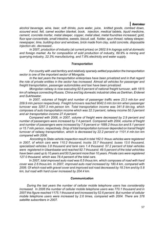 Overview
alcohol beverage, wine, beer, soft drinks, pure water, juice, knitted goods, combed down,
scoured wool, felt, camel woollen blanket, book, injection, medical tablets, liquid medicine,
cement, concrete mortar, metal sleeper, copper, metal steel, metal foundries increased; gold,
fluor spar concentrate, small intestine, sweets, biscuit, salt, fodder, spun thread, railway sleeper,
newspaper, lime, building door and windows, brick made from clay, solid concrete, disposable
injection etc. decreased..
        In 2007, production of industry (at current prices) on 2602.9 ln.togrogs sold at domestic
and foreign market. As for composition of sold production of industry, 69.9% is mining and
quarrying industry, 22.3% manufacturing, and 7.8% electricity and water supply.

                                          Transportation

         For country with vast territory and relatively sparsely settled population the transportation
sector is one of the important sector of Mongolia.
         In the last years the transportation enterprises have been privatized and in that regard
the role of private entities in the sector has increased. Almost all vehicles for passenger and
freight transportation, passenger automobiles and taxi have been privatized.
         Mongolian railway is now executing 92.6 percent of national freight turnover, with 1815
km of railways connecting Russia, China and big domestic industrial cities as Darkhan, Erdenet
and Sukhbaatar.
        In 2007, volumes of freight and number of passenger traffic were 23.3 mln.ton and
209.9 mln.person respectively. Freight turnovers reached 9042.0 mln.ton km when passenger
turnover was 3257.3 mln.person km. Total transportation income was 341.8 bln.tog, which
composes of auto transportation income which was 22.3 percent, railway income 50.3 percent
and air transportation income 27.4 percent.
        Compared with 2006, in 2007, volume of freight were decreased by 2.9 percent and
number of passengers were increased by 7.4 percent. Compared with 2004, volume of freight
and number of passengers were increased by 7.8 percent or 1689.2 thous.ton and 8.1 percent
or 15.7 mln.person, respectively. Drop of total transportation turnover depended on transit freight
turnover of railway transportation, which is decreased by 22.2 percent or 1101.4 mln.ton km
compared with 2006.
         According to State vehicle inspection result in total 162.0 thous.vehicles were registered
in 2007, of which cars were 110.2 thousand, trucks 33.7 thousand, buses 13.0 thousand,
specialized vehicles 3.8 thousand and tank cars 1.4 thousand. 57.2 percent of total vehicles
were registered in Ulaanbaatar and reached 92.7 thousand. 49.5 percent of the total vehichles
have been used up to 10 years and 50.5 percent more than 10 years. Private cars were registered
127.0 thousand, which was 78.4 percent of the total cars.
        In 2007, total improved auto road was 6.5 thous.km, which composes of road with hard
cover was 2.6 thous.km. In 2007, improved auto road increased by 180.4 km, compared with
2006. Of which road with gravel cover and improved soil road decreased by 18.3 km and by 5.8
km, but road with hard cover increased by 204.4 km.

                                         Communication

      During the last years the number of cellular mobile telephone users has considerably
increased. In 2006 the number of cellular mobile telephone users was 770.1 thousand and in
2007 this figure reached 1175.1 thousand and increased by 52.6 percent. But number of cellular
mobile telephone users were increased by 2.6 times, compared with 2004. There are 378
satellite subscribers in 2007.

                                                                                                   57
 