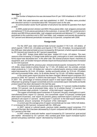 Overview
       The number of telephone line was decreased from 61 per 1000 inhabitants in 2006 to 57
in 2007.
       In 1996, first cabel television sets had established. In 2007, 70 entities were provided
with television service in connected about 89.7 thousand users to the sets.
       In communication sector fourth operator of cell phone has started its operation from April
of 2007.
       In 2006, postal service’s division sent 829.3 thous.pieces letter, mail, wrappers and parcels
and delivered 17.6 mln.pieces periodicals to the customers. In serves 2007 the postal service’s
division sent 665.9 thous.pieces letter, mail, wrappers and parcels and delivered 17.7 mln.pieces
periodicals to the customers and in 2007 sent letter, mail, wrappers and parcels decreased by
19.7 percent and delivered periodicals increased by 0.6 percent, compared with 2006.

                                            Foreign trade

         For the 2007 year, total external trade turnover equaled 4 119.3 mln. US dollars, of
which exports 1 949.2 mln. US dollars and imports 2 170.1 mln. US dollars. As compared with
the 2006 year, total external trade turnover increased by 36.0 percent, of which exports increased
by 26.3 percent and imports by 46.7 percent respectively.
         In the 2007 foreign trade deficit had been totaled 221.0 mln. US dollars. The main
reasons of the increasing of foreign trade deficit are gold, unwrought or in semi -manufactured
forms export was decreased and in the other side the mineral products import, machinery &
equipment, auto, air & water transport vehicles import and food products import were increased
by 32.0-54.8 percent.
         As compared with the previous year, mineral products exports increased by 407.4 mln.
US dollars, base metals & articles thereof by 1.7 mln. US dollars and live animals, animals
origin products by 1.1 mln. US dollars but natural or cultured pearls, precious metal, jewellery
export decreased by 35.3 mln. US dollars, textiles and textile articles by 15.9 mln. US dollars
and raw & processed hides, skins, fur & articles thereof by 2.8 mln. US dollars respectively.
         In the recent years export structure has been changed. Mineral export comprises 35.2
percent in 2000, 40.7 percent in 2004 to the total export. This is increased up to 66.8 percent
in 2007. The percentage of mineral products export in total export steadly increased. It is
influensed by growing of copper concentrate and zinc concentrate export. But textile and textile
product export has been decreased in the last few year.
         The natural or cultured pearls, precious metal, jewellery 12.1 percent, textiles & textiles
articles 13.5 percent, raw & processed hides, skins, fur & articles thereof 2.2 percent, live
animals & animals origin products 1.4 percent of the total export respectively.
         The copper concentrate export comprises 41.6 percent, the gold, unwrought or in semi-
manufactured forms export 12.1 percent, zinc concentrate export 9.0 percent, combed goat
down export 5.9 percent, coal export 6.0 percent, greezy cashmere export 3.3 percent, crude
petroleum oils export 2.7 percent, clothes export 1.3 percent to the total export respectively.
These products amount comprises 81.8 percent of the total export.
         In current year the average price of copper concentrate per ton was 1335.2 US dollars.
It is increased by 26.0 percent, compared with the 2006 year.
         In 2007, natural or cultured pearls, precious metal, jewellery export comprises 17.5
percent of the total. But it has been decreased by 5.4 point compared with 2006 and it comprises
12.1 percent of the total.
         In 2007, sheep or lamb skin leather export increased by 22.1 percent but goat and kid
skin leather decreased by 33.1 percent. Also combed goat down export increased by25.0
percent and greezy cashmere export decreased by 9.9 percent.

58
 