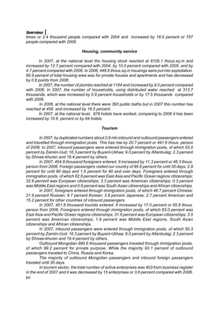 Overview
times or 2.4 thousand people compared with 2004 and increased by 18.5 percent or 757
people compared with 2006.

                                Housing, community service

       In 2007, at the national level the housing stock reached at 8105.1 thous.sq.m and
increased by 13.7 percent compared with 2004, by 10.0 percent compared with 2005, and by
4.7 percent compared with 2006. In 2006, 446.6 thous.sq.m housings were put into exploitation.
95.9 percent of total housing area was for private houses and apartments and has decreased
by 0.6 points from 2006.
       In 2007, the number of plumbs reached at 1164 and increased by 9.0 percent compared
with 2006. In 2007, the number of households, using distributed water reached at 313.7
thousands, which was increased by 5.9 percent households or by 17.5 thousands compared
with 2006.
       In 2006, at the national level there were 393 public baths but in 2007 this number has
reached at 458 and increased by 16.5 percent.
       In 2007, at the national level, 878 hotels have worked, comparing to 2006 it has been
increased by 10.6 percent or by 84 hotels.

                                           Tourism

        In 2007, by duplicated numbers about 2.9 mln inbound and outbound passengers entered
and travelled through immigration posts. This has rise by 20.7 percent or 491.6 thous. person
of 2006. In 2007, inbound passengers were entered through immigration posts, of which 53.0
percent by Zamiin-Uud; 16.3 percent by Buyant-Ukhaa; 9.0 percent by Altanbulag; 2.3 percent
by Shivee-khuren and 19.4 percent by others.
        In 2007, 454.8 thousand foreigners entered. It increased by 11.3 percent or 46.3 thous.
person from 2006. Foreign passengers visited our country of 95.6 percent for until 30 days; 2.9
percent for until 90 days and 1.5 percent for 90 and over days. Foreigners entered through
immigration posts, of which 62.8 percent was East Asia and Pacific Ocean regions citizenships;
32.8 percent was European citizenships; 3.3 percent was American citizenships; 0.3 percent
was Middle East regions and 0.8 percent was South Asian citizenships and African citizenships.
        In 2007, foreigners entered through immigration posts, of which 46.7 percent Chinese;
21.9 percent Russian; 9.7 percent Korean; 3.8 percent Japanese; 2.7 percent American and
15.2 percent for other countries of inbound passengers.
        In 2007, 451.8 thousand tourists entered. It increased by 17.0 percent or 65.8 thous.
person from 2006. Foreigners entered through immigration posts, of which 63.0 percent was
East Asia and Pacific Ocean regions citizenships; 31.6 percent was European citizenships; 3.5
percent was American citizenships; 1.9 percent was Middle East regions, South Asian
citizenships and African citizenships.
        In 2007, inbound passengers were entered through immigration posts, of which 50.3
percent by Zamiin-Uud; 16.3 percent by Buyant-Ukhaa; 9.0 percent by Altanbulag; 2.3 percent
by Shivee-khuren and 19.4 percent by others.
        Outbound Mongolian 990.6 thousand passengers traveled through immigration posts,
of which 89.2 percent for private purpose. While the majority 93.1 percent of outbound
passengers traveled to China, Russia and Korea.
        The majority of outbound Mongolian passengers and inbound foreign passengers
traveled until 30 days.
        In tourism sector, the total number of active enterprises was 403 from business register
in the end of 2007 and it was decreased by 15 enterprises or 3.6 percent compared with 2006.
60
 