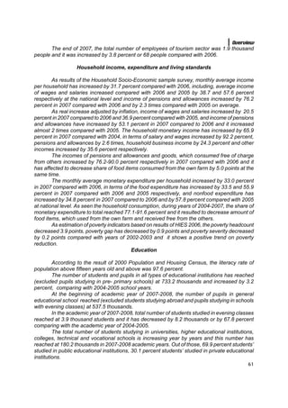 Overview
       The end of 2007, the total number of employees of tourism sector was 1.9 thousand
people and it was increased by 3.8 percent or 68 people compared with 2006.

                  Household income, expenditure and living standards

        As results of the Household Socio-Economic sample survey, monthly average income
per household has increased by 31.7 percent compared with 2006, including, average income
of wages and salaries increased compared with 2006 and 2005 by 38.7 and 57.6 percent
respectively at the national level and income of pensions and allowances increased by 76.2
percent in 2007 compared with 2006 and by 2.3 times compared with 2005 on average.
        As real increase adjusted by inflation, income of wages and salaries increased by 20.5
percent in 2007 compared to 2006 and 36.9 percent compared with 2005, and income of pensions
and allowances have increased by 53.1 percent in 2007 compared to 2006 and it increased
almost 2 times compared with 2005. The household monetary income has increased by 65.9
percent in 2007 compared with 2004, in terms of salary and wages increased by 92.2 percent,
pensions and allowances by 2.6 times, household business income by 24.3 percent and other
incomes increased by 35.6 percent respectively.
        The incomes of pensions and allowances and goods, which consumed free of charge
from others increased by 76.2-90.0 percent respectively in 2007 compared with 2006 and it
has affected to decrease share of food items consumed from the own farm by 5.0 points at the
same time.
        The monthly average monetary expenditure per household increased by 33.0 percent
in 2007 compared with 2006, in terms of the food expenditure has increased by 33.5 and 55.9
percent in 2007 compared with 2006 and 2005 respectively, and nonfood expenditure has
increased by 34.8 percent in 2007 compared to 2006 and by 57.8 percent compared with 2005
at national level. As seen the household consumption, during years of 2004-2007, the share of
monetary expenditure to total reached 77.1-91.6 percent and it resulted to decrease amount of
food items, which used from the own farm and received free from the others.
        As estimation of poverty indicators based on results of HIES 2006, the poverty headcount
decreased 3.9 points, poverty gap has decreased by 0.9 points and poverty severity decreased
by 0.2 points compared with years of 2002-2003 and it shows a positive trend on poverty
reduction.
                                            Education

         According to the result of 2000 Population and Housing Census, the literacy rate of
population above fifteen years old and above was 97.6 percent.
         The number of students and pupils in all types of educational institutions has reached
(excluded pupils studying in pre- primary schools) at 733.2 thousands and increased by 3.2
percent, comparing with 2004-2005 school years.
         At the beginning of academic year of 2007-2008, the number of pupils in general
educational school reached (excluded students studying abroad and pupils studying in schools
with evening classes) at 537.5 thousands.
         In the academic year of 2007-2008, total number of students studied in evening classes
reached at 3.9 thousand students and it has decreased by 8.2 thousands or by 67.8 percent
comparing with the academic year of 2004-2005.
         The total number of students studying in universities, higher educational institutions,
colleges, technical and vocational schools is increasing year by years and this number has
reached at 180.2 thousands in 2007-2008 academic years. Out of those, 69.9 percent students’
studied in public educational institutions, 30.1 percent students’ studied in private educational
institutions.
                                                                                              61
 
