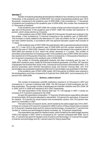 Overview
         Number of students graduating all educational institutions has a tendency to be increased.
Particularly, in the academic year of 2006-2007, the number of graduating students was 132.8
thousands, comparing to the academic year of 2005-2006, it has increased by 1.7 thousands
of students and comparing to the academic year of 2004-2005, this number has increased by
4.7 thousands of students.
         In the academic year of 2007-2008, the number of drop-out school of pupils under 7-15
age was 8.8 thousands. In the academic year of 2007- 2008, this number has reached at 1.6
percent, which shows decline by 0.6 points.
         In the academic year of 2007-2008, totally 60.0 thousands of pupils were entered in the
first grades, it has increased by 7.0 percent comparing to the academic year of 2006-2007.
This increase is mainly related to the attendance of 7 year old children for the 1st grade which
has been started recently, in accordance with new general education system that consists of
11 years. .
         In the academic year of 2007-2008, the pupil-teacher ratio in general educational schools
was 23.7, it was 24.6 in the academic year of 2005-2006 and this number reached at 26.0
points in the year of 2004-2005. However, this indicator has decreased in the academic year of
2007-2008 and reached at 22.5, which has shown decrease in 1.2 points. The number of
secondary school teachers is increasing as well. In the academic year of 2007-2008, this number
has reached at 23.8 thousands of teachers, which is increased by 1.0 thousands of teachers or
by 4.4 percent comparing to the academic year of 2004-2005.
         The number of university graduating students has been increasing year by year. In
2006-2007 academic years, totally 25.9 thousand students graduated, out of this, 28.7 percent
of graduates has finished their study in the commercial and business administration field, 12.6
percent graduates were finished educational study and teacher training field, and 10.6
percentages was graduated engineering field and 6.2 percentages was graduated in law field .
         In the academic year of 2007-2008, totally 105.5 thousands of children were entered in
the kindergartens and it has increased by 6.5 percent from 2006-2007, and increased by 22.5
percent from 2004-2005.
                                    Science, culture and art

         The number of employees scientific institutions reached to 3.5 thousand in 2007 and
increased by 2.1 percent compared with 2006. The 68.8 percent of total employees are full-
time employees. The average number of employees per scientific institution was 58 in 2004, 56
in 2005, and 57 in 2006 and reached to 59 in 2007 respectively.
         The total expenditure of the Science field was 10.1 bln.togrogs in 2007, it shows an
increase of 31.4 percent compared to the 2006.
         As seen the expenditure composition, 17.9 percent of total science expenditure allocated
for technical field, 29.6 percent allocated to natural field, 10.8 percent for agriculture, 6.9 percent
for medical, 15.0 percent for social science and humanitarian sectors, and 19.8 percent was
spent on universities in 2007.
         The total number of research works, which funded by the state budget was 374 in 2007,
it shows an increase of 9.0 percent compared to 2006 in terms of theory-based tests increased
by 15.8 percent, baseline study work for science and technology increased by 5.1 percent and
number of science and technological projects increased by 0.8 percent respectively.
         The expenditure has spent for research works, which funded by the state budget reached
7030.0 mln.togrogs in 2007, which is increased by 24.1 percent compared with 2006. Out of
this, 3.7 percent has spent for baseline work of science and technology, 47.2 percent for project
of science and technology and 49.1 percent spent for theory-based test.


62
 