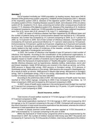 Overview
        Out of inpatient morbidity per 10000 population, by leading causes, there were (340.9)
diseases of the genitourinary system, pregnancy, childbirth and the puerperium (334.1), diseases
of the respiratory system (328.3), diseases of the digestive system (349.2), diseases of the
circulatory system (318.5). A leading diseases caused to death, were diseases of the circulatory
system (21.9), neoplasms (12.2), injury, poisoning and certain other consequences of external
causes (11.7), diseases of the digestive system (5.5), diseases of the respiratory (2.3). Incidence
of malignant neoplasms, deaths per 10 000 population by leading of type malignant neoplasms
were liver (4.5), cervix uteri (0.4), stomach (1.8), lung (1.1), oesophagus (1.0).
        In 2007, all cases of infectious disease had been registered by 29 different types and
the number of patients being sick by communicative disease had reached at 41.1 thousands.
However, this number has increased by 31.2 percent comparing to 2004, by 27.1 percent to
2005, by 13.4 percent to 2006. Out of total number of infectious diseases, viral hepatitis had
increased by 24.4 percent, gonococcal infection by 11.1 percent, tuberculosis by 10.6 percent,
trichomoniasis by 10.6 percent, syphilis by 8.0 percent, shigellosis by 5.8 percent and varicella
by 4.9 percent. According to periodization, the increased number of infectious diseases was
mainly related to the high number of incidences of the measles, varicella, viral hepatitis and
shigellosis; especially in kindergarten and schools.
         In 2007, the number of infectious viral hepatitis A was 8.0 percent in total number of
infectious viral hepatitis. According to the consideration of the professional organizations, in
last year the increased number of infection disease has affected by the migration which has a
negative impact on health condition of residents due to high density of population.
        Within the framework of implementation of “Healthy Mongolian” programme, in order to
identify infectious diseases such as hypertensive, diabetes mellitus, tuberculosis, cervix uteri
and breast neoplasm, totally 20192 persons are covered in the check-up service, out of this,
5206 persons in Bayan-Ulgii aimag, 2502 persons in Dundgovi aimag, 3112 persons in
Sukhbaatar aimag, 5408 persons in Uvs aimag, 3964 persons are covered in Ulaanbaatar city.
As a result of check up service, 2488 persons in Bayan-Ulgii aimag, 409 persons in Dundgovi
aimag, 1647 in Sukhbaatar aimag, 2162 in Uvs aimag, Ulaanbaatar city 169 and totally 6875
number of infectious disease case has been identified.
        According to the preliminary data of 2007, the total expense of health sector has been
reached at 144.4 million tugrugs, comparing to 2004 it has increased by two times, by 1.8
times comparing to 2005 and increased by 40.0 percent comparing to 2006.
         In 2007, share of health sector expense in the central government budget has reached
at 7.3 percent but comparing to 2004, it shows decline by 2.4 points, 3.2 point comparing to
2005 and 1.1 point comparing to 2006.

                                   Social insurance, welfare

        Total income of social welfare reached at 117.8 bln.tugrugs in 2007 and increased by
57.3 percent compared to 2006.
        Total social expenditure reached at 115.3 bln.tugrugs in 2007 and increased by 39.9
bln.tugrugs or by 52.3 percent comparing to the year of 2006. Compared with previous year,
the share of pension in total social insurance expenditure has decreased, whereas the share of
allowance in total expenditure has increased.
        Number of people received social welfare services reached at 1176.6 thousands in
2007 and increased by 12.3 percent comparing to the year of 2006.
        Within the framework of “Child money” programme which is being implemented by the
Government in 2007, the number of children received child money was 948.7 thousands and
increased by 8.7 percent or by 76.3 thousands of children, total money allocated to the children

64
 