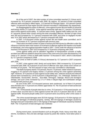 Overview
                                              Crime

        As of the end of 2007, the total number of crime committed reached 21.3 thous and it
increased by 16.5 percent compared with 2006. By regions, 8.5 percent of total committed
offences were recorded in West region, 13.0 percent for Khangai region, 18.0 percent Central
region, 9.4 percent for East region and 49.4 percent recorded in Ulaanbaatar city respectively.
        As disaggregated by types of offences, crime against human life and health (or physical
well-being) shares 27.5 percent, crime against ownership right was 51.1 percent, 8.4 percent
were crimes against social safety, 6.3 percent were crimes against traffic safety and use, and
6.7 percents shared other crimes among the total committed offences. Number of rape crime
was 355 and increased by 13.1 percent compared with 2006, and crime on negligent murder
was 14 in 2007 which decreased by 6.7 percent compared with 2006.
        In 2007, 5.8 thousand crimes against human life and health were committed, and it
shows an increase of 10.7 percent compared with previous year.
        There were recorded number of cases of severe and mild injures by offenders under the
influence of alcohol were main reason of increment of offences against the freedom and health
of individuals, and crime against population health in 2007. Crime under the influence of alcohol
reached 4.8 thousand in 2007 and increased by 21.9 percent comparing with 2006.
         Crime against safety and its utilization regulation of transportation consists of traffic
accident and offences related to leave the scene of the crime and such crime decreased by 219
cases or 9.1 percent. Crime on theft cattle reached 1.9 thousand in 2007, which is decreased
by 13.7 percent compared to 2006.
         The crime on theft of cattle (1.9 thous) decreased by 13.7 percent in 2007 compared
with 2006.
         In 2007, crime against child, family and social fabric (384) increased by 12.0 percent
compared with 2006. 92.4 percent of such kind of offences was rape crimes and it shows an
increase of 0.9 points. The 45.9 percent of rape crime was committed in Ulaanbaatar.
        The theft of property shares 73.0 percent, fraud is 7.5 percent, robber shares 6.0 percent,
mugging is 6.5 percent and forgery shares 3.3 percent among the crime against ownership
right. However, 97.0 percent of crime against social safety was indecent assault and indecent
assault were increased by 3.4-42.9 percent in Bayankhongor, Tov, Arkhangai, Darkhan-Uul,
Ulaanbaatar, Govisumber, Dornod, , Govi-Altai, Omnogovi, Selenge, Khovd and Dundgovi
aimags, and such crime increased by 2.1-2.7 times in Bayan-Olgii and Sukhbaatar aimags
compared with previous year.
        As end of the 2007, 8.5 thousand persons were sentenced, out of them 8.4 percent
were females and 11.4 percent are children aged below 16. The 4.8 percent of total sentenced
children were girls.
        The 1.6 thousands of people died due to crime, 74.2 percent or 12 thousand people out
of them were occurred due to crime against human life and 21.5 percent died due to crime
against traffic thousand people safety and 4.3 percent were occurred by other crime cases in
2007.
         The crime caused damages were 29.5 bln.togrogs, 53.6 percent or 15.8 bln.togrogs out
of total are damages of individual property, namely, 400 mln.togrogs of damages caused by
Savings and Loan Corporative and 3.1 bln.togrogs of damages of individuals caused by livestock
theft. The 13.6 percent of total damages was restituted.

                                          Environment

       During recent years, several disasters such as droughts, frosts, heavy snow falls, dust
storms, inundations, fires and also damage caused by pests like rodents, have taken place in
66
 