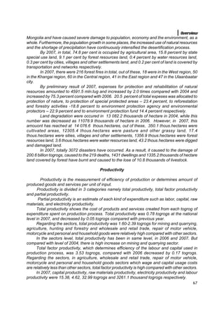 Overview
Mongolia and have caused severe damage to population, economy and the environment, as a
whole. Furthermore, the population growth in some places, the increased use of natural resources
and the shortage of precipitation have continuously intensified the desertification process.
        By 2007, in total, 74.8 per cent is occupied by agricultural area, 15.8 percent by state
special use land, 9.1 per cent by forest resources land, 0.4 percent by water resources land,
0.3 per cent by cities, villages and other settlements land, and 0.2 per cent of land is covered by
transportation and networks respectively.
        In 2007, there were 216 forest fires in total, out of these, 18 were in the West region, 50
in the Khangai region, 60 in the Central region, 41 in the East region and 47 in the Ulaanbaatar
city.
        By preliminary result of 2007, expenses for protection and rehabilitation of natural
resources amounted to 4591.5 mln.tug and increased by 2.0 times compared with 2004 and
increased by 75.3 percent compared with 2006. 20.5 percent of total expeses was allocated to
protection of nature, to protection of special protected areas – 23.4 percent, to reforestation
and forestry activities -18.8 percent to environment protection agency and environmental
protectors – 22.9 percent and to environment protection fund 14.4 percent respectively.
        Land degradation were occured in 13 082.2 thousands of hectare in 2004, while this
number was decreased as 11078.9 thousands of hectare in 2006. However, in 2007, this
amouont has reached at 14 076.6 thous.hectares, out of these, 350.1 thous.hectares were
cultivated areas, 12305.4 thous.hectares were pasture and other grassy land, 17.4
thous.hectares were sities, villages and other settlements, 1356.9 thous.hectares were forest
resources land, 3.6 thous.hectares were water resources land, 43.2 thous.hectares were digged
and damaged land.
        In 2007, totally 3072 disasters have occurred. As a result, it caused to the damage of
200.6 billion togrogs, caused to the 219 deaths, 1431 dwellings and 1335.2 thousands of hectare
land covered by forest have burnt and caused to the lose of 10.8 thousands of livestock.

                                           Productivity

         Productivity is the measurement of efficiency of production or determines amount of
produced goods and services per unit of input.
       Productivity is divided in 3 categories namely total productivity, total factor productivity
and partial productivity.
       Partial productivity is an estimate of each kind of expenditure such as labor, capital, raw
materials, and electricity productivity.
      Total productivity shows the cost of products and services created from each togrog of
expenditure spent on production process. Total productivity was 0.78 togrogs at the national
level in 2007, and decreased by 0.05 togrogs compared with previous year.
      Regarding the sectors, total productivity was 1.60-2.39 togrogs for mining and quarrying,
agriculture, hunting and forestry and wholesale and retail trade, repair of motor vehicle,
motorcycle and personal and household goods were relatively high compared with other sectors.
      In the sectors level, total productivity has been in same level, in 2006 and 2007. But
compared with level of 2004, there is high increase on mining and quarrying sector.
      Total factor productivity, which determines efficiency of the labour and capital used in
production process, was 3.53 togrogs, compared with 2006 decreased by 0.17 togrogs.
Regarding the sectors, in agriculture, wholesale and retail trade, repair of motor vehicle,
motorcycle and personal and household goods sectors which wage and capital usage costs
are relatively less than other sectors, total factor productivity is high compared with other sectors.
      In 2007, capital productivity, raw materials productivity, electricity productivity and labour
productivity were 15.38, 4.62, 32.99 togrogs and 3261.1 thousand togrogs respectively.
                                                                                                   67
 