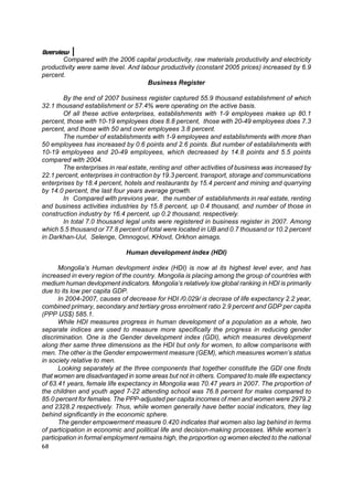 Overview
       Compared with the 2006 capital productivity, raw materials productivity and electricity
productivity were same level. And labour productivity (constant 2005 prices) increased by 6.9
percent.
                                    Business Register

       By the end of 2007 business register captured 55.9 thousand establishment of which
32.1 thousand establishment or 57.4% were operating on the active basis.
       Of all these active enterprises, establishments with 1-9 employees makes up 80.1
percent, those with 10-19 employees does 8.8 percent, those with 20-49 employees does 7.3
percent, and those with 50 and over employees 3.8 percent.
       The number of establishments with 1-9 employees and establishments with more than
50 employees has increased by 0.6 points and 2.6 points. But number of establishments with
10-19 employees and 20-49 employees, which decreased by 14.8 points and 5.5 points
compared with 2004.
       The enterprises in real estate, renting and other activities of business was increased by
22.1 percent, enterprises in contraction by 19.3 percent, transport, storage and communications
enterprises by 18.4 percent, hotels and restaurants by 15.4 percent and mining and quarrying
by 14.0 percent, the last four years average growth.
       In Compared with previons year, the number of establishments in real estate, renting
and business activities industries by 15.8 percent, up 0.4 thousand, and number of those in
construction industry by 16.4 percent, up 0.2 thousand, respectively.
       In total 7.0 thousand legal units were registered in business register in 2007. Among
which 5.5 thousand or 77.8 percent of total were located in UB and 0.7 thousand or 10.2 percent
in Darkhan-Uul, Selenge, Omnogovi, KHovd, Orkhon aimags.

                              Human development index (HDI)

      Mongolia’s Human devlopment index (HDI) is now at its highest level ever, and has
increased in every region of the country. Mongolia is placing among the group of countries with
medium human devlopment indicators. Mongolia’s relatively low global ranking in HDI is primarily
due to its low per capita GDP.
      In 2004-2007, causes of decrease for HDI /0.029/ is decrase of life expectancy 2.2 year,
combined primary, secondary and tertiary gross enrolment ratio 2.9 percent and GDP per capita
(PPP US$) 585.1.
      While HDI measures progress in human development of a population as a whole, two
separate indices are used to measure more specifically the progress in reducing gender
discrimination. One is the Gender development index (GDI), which measures development
along ther same three dimensions as the HDI but only for women, to allow comparisons with
men. The other is the Gender empowerment measure (GEM), which measures women’s status
in society relative to men.
      Looking separately at the three components that together constitute the GDI one finds
that women are disadvantaged in some areas but not in others. Compared to male life expectancy
of 63.41 years, female life expectancy in Mongolia was 70.47 years in 2007. The proportion of
the children and youth aged 7-22 attending school was 76.8 percent for males compared to
85.0 percent for females. The PPP-adjusted per capita incomes of men and women were 2979.2
and 2328.2 respectively. Thus, while women generally have better social indicators, they lag
behind significantly in the economic sphere.
      The gender empowerment measure 0.420 indicates that women also lag behind in terms
of participation in economic and political life and decision-making processes. While women’s
participation in formal employment remains high, the proportion og women elected to the national
68
 