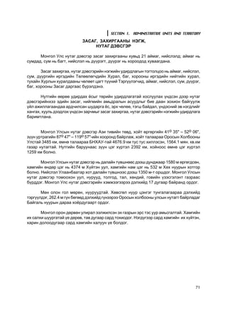 SECTION 1. ADMINISTRATIVE UNITS AND TERRITORY
                            ÇÀÑÀÃ, ÇÀÕÈÐÃÀÀÍÛ ÍÝÃÆ,
                                 ÍÓÒÀÃ ÄÝÂÑÃÝÐ

      Ìîíãîë Óëñ íóòàã äýâñãýð çàñàã çàõèðãààíû õóâüä 21 àéìàã, íèéñëýëä; àéìàã íü
ñóìäàä, ñóì íü áàãò, íèéñëýë íü ä¿¿ðýãò, ä¿¿ðýã íü õîðîîäîä õóâààãäàíà.

       Çàñàã çàõèðãàà, íóòàã äýâñãýðèéí íýãæèéí óäèðäëàãûí òîãòîëöîî íü àéìàã, íèéñëýë,
ñóì, ä¿¿ðãèéí èðãýäèéí Òºëººëºã÷äèéí Õóðàë, áàã, õîðîîíû èðãýäèéí íèéòèéí õóðàë,
òóõàéí Õóðëûí õóðàëäààíû ÷ºëººò öàãò ò¿¿íèé Òýðã¿¿ëýã÷èä, àéìàã, íèéñëýë, ñóì, ä¿¿ðýã,
áàã, õîðîîíû Çàñàã äàðãààñ á¿ðýëäýíý.

       Íóòãèéí ººðºº óäèðäàõ ¸ñûã òºðèéí óäèðäëàãàòàé õîñëóóëàõ ¿íäñýí äýýð íóòàã
äýâñãýðèéíõýý ýäèéí çàñàã, íèéãìèéí àìüäðàëûí àñóóäëûã áèå äààí çîõèîí áàéãóóëæ
¿éë àæèëëàãààíäàà àðä÷èëñàí øóäàðãà ¸ñ, ýðõ ÷ºëºº, òýãø áàéäàë, ¿íäýñíèé ýâ íýãäëèéã
õàíãàõ, õóóëü äýýäëýõ ¿íäñýí çàð÷ìûã çàñàã çàõèðãàà, íóòàã äýâñãýðèéí íýãæèéí óäèðäëàãà
áàðèìòëàíà.


       Ìîíãîë Óëñûí íóòàã äýâñãýð Àçè òèâèéí òºâä, õîéò ºðãºðãèéí 41î 35" – 52î 06",
ç¿¿í óðòðàãèéí 87î 47" – 119î 57"-èéí õîîðîíä áàéðëàæ, õîéò òàëààðàà Îðîñûí Õîëáîîíû
Óëñòàé 3485 êì, ºìíº òàëààðàà ÁÍÕÀÓ-òàé 4676.9 êì òóñ òóñ õèëëýñýí, 1564.1 ìÿí. êâ.êì
ãàçàð íóòàãòàé. Íóòãèéí áàðóóíààñ ç¿¿í öýã õ¿ðòýë 2392 êì, õîéíîîñ ºìíº öýã õ¿ðòýë
1259 êì áîëíî.

       Ìîíãîë Óëñûí íóòàã äýâñãýð íü äàëàéí ò¿âøíººñ äýýø äóíäæààð 1580 ì ºðãºãäñºí,
õàìãèéí ºíäºð öýã íü 4374 ì Õ¿éòýí óóë, õàìãèéí íàì öýã íü 532 ì Õºõ íóóðûí õîòãîð
áîëíî. Íèéñëýë Óëààíáààòàð õîò äàëàéí ò¿âøíýýñ äýýø 1350 ì-ò îðøäîã. Ìîíãîë Óëñûí
íóòàã äýâñãýð òîìîîõîí óóë, íóðóóä, òîëãîä, òàë, õºíäèé, ãîâèéí ¿çýñãýëýíò ãàçðààñ
á¿ðääýã. Ìîíãîë Óëñ íóòàã äýâñãýðèéí õýìæýýãýýðýý äýëõèéä 17 äóãààð áàéðàíä îðäîã.

       Ìºí îëîí ãîë ìºðºí, íóóðóóäòàé. Õºâñãºë íóóð öýíãýã òóíãàëàãààðàà äýëõèéä
òýðã¿¿ëäýã, 262.4 ì ã¿í áºãººä äýëõèéä ã¿íýýðýý Îðîñûí õîëáîîíû óëñûí íóòàãò áàéðëàäàã
Áàéãàëü íóóðûí äàðàà õî¸ðäóãààðò îðäîã.

       Ìîíãîë îðîí äºðâºí óëèðàë ýýëæèëñýí ýõ ãàçðûí ýðñ òýñ óóð àìüñãàëòàé. Õàìãèéí
èõ ñàëõè øóóðãàòàé ¿å äºðºâ, òàâ äóãààð ñàðä òîõèîäîã. Íýãä¿ãýýð ñàðä õàìãèéí èõ õ¿éòýí,
õàðèí äîëîîäóãààð ñàðä õàìãèéí õàëóóí ¿å áîëäîã.




                                                                                     71
 