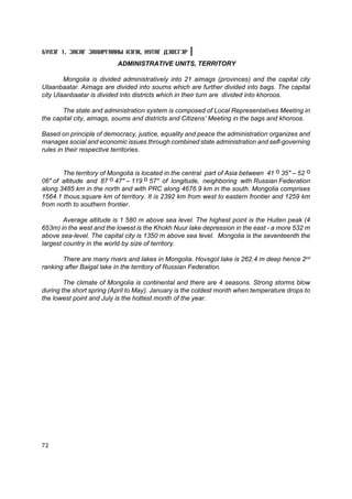 Á¯ËÝÃ 1. ÇÀÑÀÃ ÇÀÕÈÐÃÀÀÍÛ ÍÝÃÆ, ÍÓÒÀÃ ÄÝÂÑÃÝÐ
                          ADMINISTRATIVE UNITS, TERRITORY

        Mongolia is divided administratively into 21 aimags (provinces) and the capital city
Ulaanbaatar. Aimags are divided into soums which are further divided into bags. The capital
city Ulaanbaatar is divided into districts which in their turn are divided into khoroos.

       The state and administration system is composed of Local Representatives Meeting in
the capital city, aimags, soums and districts and Citizens’ Meeting in the bags and khoroos.

Based on principle of democracy, justice, equality and peace the administration organizes and
manages social and economic issues through combined state administration and self-governing
rules in their respective territories.


       The territory of Mongolia is located in the central part of Asia between 41 î 35" – 52 î
06" of altitude and 87 î 47" – 119 î 57" of longitude, neighboring with Russian Federation
along 3485 km in the north and with PRC along 4676.9 km in the south. Mongolia comprises
1564.1 thous.square km of territory. It is 2392 km from west to eastern frontier and 1259 km
from north to southern frontier.

        Average altitude is 1 580 m above sea level. The highest point is the Huiten peak (4
653m) in the west and the lowest is the Khokh Nuur lake depression in the east - a more 532 m
above sea-level. The capital city is 1350 m above sea level. Mongolia is the seventeenth the
largest country in the world by size of territory.

       There are many rivers and lakes in Mongolia. Hovsgol lake is 262.4 m deep hence 2nd
ranking after Baigal lake in the territory of Russian Federation.

        The climate of Mongolia is continental and there are 4 seasons. Strong storms blow
during the short spring (April to May). January is the coldest month when temperature drops to
the lowest point and July is the hottest month of the year.




72
 