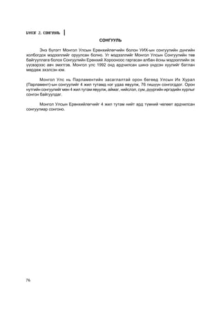 Á¯ËÝÃ 2. ÑÎÍÃÓÓËÜ
                                      ÑÎÍÃÓÓËÜ

      Ýíý á¿ëýãò Ìîíãîë Óëñûí Åðºíõèéëºã÷èéí áîëîí ÓÈÕ-ûí ñîíãóóëèéí ä¿íãèéí
õîëáîãäîõ ìýäýýëëèéã îðóóëñàí áîëíî. Óã ìýäýýëëèéã Ìîíãîë Óëñûí Ñîíãóóëèéí òºâ
áàéãóóëëàãà áîëîõ Ñîíãóóëèéí Åðºíõèé Õîðîîíîîñ ãàðãàñàí àëáàí ¸ñíû ìýäýýëëèéí ýõ
¿¿ñâýðýýñ àâ÷ ýìõòãýâ. Ìîíãîë óëñ 1992 îíä àðä÷èëñàí øèíý ¿íäñýí õóóëèéã áàòëàí
ìºðäºæ ýõýëñýí þì.

       Ìîíãîë Óëñ íü Ïàðëàìåíòèéí çàñàãëàëòàé îðîí áºãººä Óëñûí Èõ Õóðàë
(Ïàðëàìåíò)-ûí ñîíãóóëèéã 4 æèë òóòàìä íýã óäàà ÿâóóëæ, 76 ãèø¿¿í ñîíãîãääîã. Îðîí
íóòãèéí ñîíãóóëèéã ìºí 4 æèë òóòàì ÿâóóëæ, àéìàã, íèéñëýë, ñóì, ä¿¿ðãèéí èðãýäèéí õóðëûã
ñîíãîí áàéãóóëäàã.

      Ìîíãîë Óëñûí Åðºíõèéëºã÷èéã 4 æèë òóòàì íèéò àðä ò¿ìíèé ÷ºëººò àðä÷èëñàí
ñîíãóóëèàð ñîíãîíî.




76
 