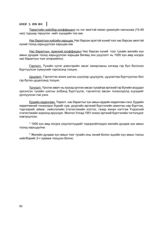 Á¯ËÝÃ 3. ÕYÍ ÀÌ

       Òºðºëòèéí íèéëáýð êîýôôèöåíò íü íýã ýìýãòýé íºõºí ¿ðæèõ¿éí íàñíûõàà (15-49
íàñ) òóðøèä òºð¿¿ëýõ íèéò õ¿¿õäèéí òîî þì.

       Íàñ áàðàëòûí õ¿éñèéí õàðüöàà. Íàñ áàðñàí ýðýãòýé õ¿íèé òîîã íàñ áàðñàí ýìýãòýé
õ¿íèé òîîíä õàðüöóóëñàí õàðüöàà þì.

      Íàñ áàðàëòûí åðºíõèé êîýôôèöåíò Íàñ áàðñàí õ¿íèé òîîã òóõàéí æèëèéí õ¿í
àìûí äóíäàæ òîîíä õàðüöóóëñàí õàðüöàà áºãººä ýíý ¿ç¿¿ëýëò íü 1000 õ¿í àìä íîãäîõ
íàñ áàðàëòûí òîîã èëýðõèéëíý.

       Ãýðëýëò. Òóõàéí íóòàã äýâñãýðèéí çàñàã çàõèðãààíû íýãæèä ãýð á¿ë áîëñíîî
á¿ðòã¿¿ëñýí õ¿ì¿¿ñèéã ãýðëýñýíä òîîöíî.

       Öóöëàëò. Ãýðëýëòýý çîõèõ øàòíû ø¿¿õýýð öóöëóóëæ, öóöëàëòàà á¿ðòã¿¿ëñýí áîë
ãýð á¿ëýý öóöàëñàíä òîîöíî.

      ¯ð÷ëýëò. ¯ð÷ëýí àâàã÷ íü õ¿¿õýä ¿ð÷ëýí àâñàí òóõàéãàà èðãýíèé ãýð á¿ëèéí àñóóäàë
ýðõýëñýí òóõàéí øàòíû àëáàíä á¿ðòã¿¿ëæ, ãýð÷èëãýý àâñàí òîõèîëäîëä õ¿¿õäèéã
¿ð÷ë¿¿ëñýí ãýæ ¿çíý.

       Åðäèéí õºäºëãººí. Òºðºëò, íàñ áàðàëòûã õ¿í àìûí åðäèéí õºäºëãººí ãýíý. Åðäèéí
õºäºëãººíèé òîõèîëäîë á¿ðèéã ñóì, ä¿¿ðãèéí èðãýíèé á¿ðòãýëèéí àæèëòàí íàð á¿ðòãýæ,
òýäãýýðèéã àéìàã, íèéñëýëèéí ñòàòèñòèêèéí õýëòýñ, ãàçàð õÿíàí íýãòãýæ ¯íäýñíèé
ñòàòèñòèêèéí õîðîîíä èð¿¿ëäýã. Ìîíãîë Óëñàä 1951 îíîîñ èðãýíèé á¿ðòãýëèéí òîãòîëöîîã
íýâòð¿¿ëñýí.

       * 1000 õ¿í àìä íîãäîõ ¿ç¿¿ëýëò¿¿äèéã òîäîðõîéëîõäîî æèëèéí äóíäàæ õ¿í àìûí
òîîíä õàðüöóóëíà.

      * Æèëèéí äóíäàæ õ¿í àìûí òîîã òóõàéí îíû ýõíèé áîëîí ýöñèéí õ¿í àìûí òîîíû
íèéëáýðèéã 2-ò õóâààæ òîîöñîí áîëíî.




82
 