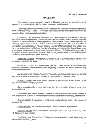 SECTION 3. POPULATION

                                        POPULATION

       This section presents population growth of Mongolia, age and sex distribution of the
population, and vital statistics (births, deaths, marriages and divorces).

       The principal sources of the population statistics is the Population and housing census,
which conducted every 10 years. The resident population, the vital and migration statistics are
considered as a yearly population statistics.

         Population. The population estimated every year based on the results of the last
Population and housing census, on number of resident population, and on vital and migration
statistics. In the estimation of yearly population, decentralized statistics compiled from the
following organizations in addition to the centralized statistical data. This includes Office of
Immigration Naturalization and Foreign Citizens (number of foreign officials and officers who
live in Mongolia), Ministry of Defense (number of soldiers and military), The Central Department
of Judgment Implementation (number of prisoners), Ministry of Foreign Affairs (number of
Mongolian diplomats and citizens those who live in foreign countries more than 183 days) and
Ministry of Health (number of infant mortality).

       Resident population – Number of population, living in current place of residence for
more than 6 months / 183 days/.

        Household. Household is a single person or two or more persons who make common
provision for food and other essentials, such as pooling of income. Household members may
be related or unrelated.

       Number of Female-headed. Number of Female-headed household include not married,
divorced and widowed women have children or haven’t children not supervised.

        Urban population - The urban share comprises of population of aimag centers, capital
city Ulaanbaatar and village population.

       Rural population. Rural share estimated from the population of soum centers and
(provincial) bags.

       Orphan and half-orphan children. Number of orphan children include the children of
both parents died. Number of half-orphan children includes the children of any parents died.

       Sex ratio at birth. It calculated by dividing the number of male births by the number of
female births.

       Crude birth rate. The number of births per 1000 population in a given year.

       General birth rate. The number of births per 1000 women who was childbearing years
(15-49 years) in a given year.

        Total fertility rate. The number of children born per woman to a cohort of women by the
end of their childbearing years.

                                                                                             83
 