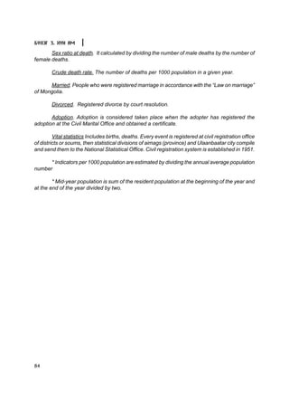 Á¯ËÝÃ 3. ÕYÍ ÀÌ

       Sex ratio at death. It calculated by dividing the number of male deaths by the number of
female deaths.

        Crude death rate. The number of deaths per 1000 population in a given year.

      Married. People who were registered marriage in accordance with the “Law on marriage”
of Mongolia.

        Divorced. Registered divorce by court resolution.

       Adoption. Adoption is considered taken place when the adopter has registered the
adoption at the Civil Marital Office and obtained a certificate.

         Vital statistics Includes births, deaths. Every event is registered at civil registration office
of districts or soums, then statistical divisions of aimags (province) and Ulaanbaatar city compile
and send them to the National Statistical Office. Civil registration system is established in 1951.

      * Indicators per 1000 population are estimated by dividing the annual average population
number

        * Mid-year population is sum of the resident population at the beginning of the year and
at the end of the year divided by two.




84
 