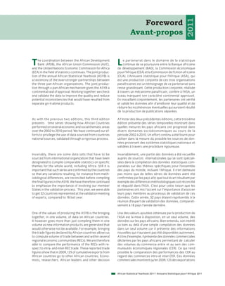 2011
                                                                              Foreword
                                                                           Avant-propos


T   he coordination between the African Development
    Bank (AfDB), the African Union Commission (AUC),
and the United Nations Economic Commission for Africa
                                                                L   e partenariat dans le domaine de la statistique
                                                                    continue de se poursuivre entre la Banque africaine
                                                                de développement (BAD), la Commission économique
(ECA) in the field of statistics continues. The joint produc-   pour l’Afrique (CEA) et la Commission de l’Union africaine
tion of the annual African Statistical Yearbook (ASYB) is       (CUA). L’Annuaire statistique pour l’Afrique (ASA), qui
a testimony of the ever-stronger partnerships between           est une production conjointe de ces trois organisations
the three pan-African organizations. The joint produc-          panafricaines est un témoignage de ce partenariat sans
tion through a pan-African mechanism gives the ASYB a           cesse grandissant. Cette production conjointe, réalisée
continental seal of approval. Working together, we check        à travers un mécanisme panafricain, confère à l’ASA, un
and validate the data to improve the quality and reduce         sceau marquant son caractère continental approuvé.
potential inconsistencies that would have resulted from         En travaillant conjointement, les partenaires ont vérifié
separate go-it-alone products.                                  et validé les données afin d’améliorer leur qualité et de
                                                                réduire les incohérences éventuelles qui auraient résulté
                                                                de la production de publications séparées.

As with the previous two editions, this third edition           A l’instar des deux précédentes éditions, cette troisième
presents time series showing how African Countries              édition présente des séries temporelles montrant dans
performed on several economic and social thematic areas         quelles mesures les pays africains ont progressé dans
over the 2002 to 2010 period. We have continued our ef-         divers domaines socioéconomiques au cours de la
forts to privilege the use of data sourced from countries       période 2002 à 2010. Un effort continu a été fourni pour
national sources, validated through a rigorous process.         utiliser dans la mesure du possible les sources de don-
                                                                nées provenant des systèmes statistiques nationaux et
                                                                validées à travers une procédure rigoureuse.

Invariably, there are some data sets that have to be            Invariablement, une partie des données a été recueillie
sourced from international organization that have been          auprès de sources internationales qui se sont spéciali-                        9
designated to compile comparable statistics on specific         sées dans la compilation des données statistiques com-
themes for the whole world, including Africa. Still it is       parables sur des thèmes spécifiques pour l’ensemble
important that such series are confirmed by the countries       des pays du monde, incluant l’Afrique. Il n’en demeure
so that any variations resulting, for instance from meth-       pas moins que de telles séries de données aient été
odological differences, are reconciled before compiling         confirmées par les pays afin que tout écart résultant par
the final figures in the ASYB. We have therefore continued      exemple des différences méthodologiques soit réconcilié
to emphasize the importance of involving our member             et réajusté dans l’ASA. C’est pour cette raison que les
States in the validation process. This year, we were able       partenaires ont mis l’accent sur l’importance d’associer
to get 32 countries represented at the validation meeting       leurs pays membres au processus de validation de ces
of experts, compared to 18 last year.                           données. Cette année, 32 pays étaient représentés à la
                                                                réunion d’expert de validation des données, comparati-
                                                                vement à 18 pays l’année dernière.

One of the values of producing the ASYB is the bringing         Une des valeurs ajoutées obtenues par la production de
together, in one volume, of data on African countries.          l’ASA est la mise à disposition, en un seul volume, des
It however goes more than just compiling them in one            données sur les pays africains. Bien entendu, son intérêt
volume as new information products are generated that           va bien au delà d’une simple compilation des données
would otherwise not be available. For example, bringing         dans un seul volume car il présente des informations
the trade figures declared by African countries allows us       nouvelles qui n’auraient pas été disponibles autrement.
to compute volume of trade between and within several           A titre d’exemple, il présente des données commerciales
regional economic communities (RECs). We are therefore          déclarées par les pays africains permettant de calculer
able to compare the performance of the RECs with re-            des volumes du commerce entre et au sein des com-
spect to intra- and inter-REC trade. These reported trade       munautés économiques régionales (CER). Ce qui rend
figures show that in 2009, 12% of cumulative exports from       possible la comparaison des performances des CER au
African countries go to other African countries. Econo-         regard des commerces intra et inter-CER. Ces données
mists, researchers, African leaders and other decision          commerciales montrent qu’en 2009, 12% des exportations



                                                                African Statistical Yearbook 2011 / Annuaire Statistique pour l'Afrique 2011
 