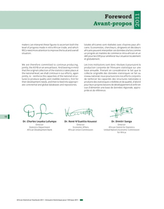 2011
                                                                                                  Foreword
                                                                                               Avant-propos


           makers can interpret these figures to ascertain both the                 totales africaines sont réalisées avec d’autres pays afri-
           level of progress made in intra-African trade, and which                 cains. Economistes, chercheurs, dirigeants et décideurs
           RECs need more attention to improve the local and overall                africains peuvent interpréter ces données à la fois comme
           situation.                                                               un progrès en matière de commerce intra-africain et un
                                                                                    défi pour les CER pour améliorer leur situation localement
                                                                                    et globalement.

           We are therefore committed to continue producing,                        Les trois institutions sont donc résolues à poursuivre la
           jointly, the ASYB on an annual basis. And bearing in mind                production conjointe de l’Annuaire statistique sur une
           that the original collection of the statistics takes place at            base annuelle. Prenant en considération le fait que la
           the national level, we shall continue in our efforts, again              collecte originelle des données statistiques se fait au
           jointly, to reinforce the capacities of the national struc-              niveau national, nous poursuivrons nos efforts conjoints
           tures to produce quality and credible statistics, first for              de renforcer les capacités des structures nationales à
           their development needs, and then to feed into appropri-                 produire des statistiques crédibles et de qualité, d’abord
           ate continental and global databases and repositories.                   pour leurs propres besoins de développement et enfin en
                                                                                    vue d’alimenter une base de données régionale, appro-
                                                                                    priée et de référence.




10
            Dr. Charles Leyeka Lufumpa                         Dr. René N’Guettia Kouassi                       Dr. Dimitri Sanga
                           Director                                          Director                                  Director
                   Statistics Department                                  Economic Affairs                   African Centre for Statistics
                 African Development Bank                           African Union Commission            United Nations Economic Commission
                                                                                                                      for Africa




     African Statistical Yearbook 2011 / Annuaire Statistique pour l'Afrique 2011
 
