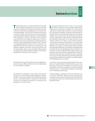 2011
                                                                              Introduction



T    he Yearbook series, is a result of joint efforts by major
     African regional organizations to set up a joint data
collection mechanism of socioeconomic data on African
                                                                 L    ’annuaire publication de la série, est le résultat
                                                                      des efforts conjoints des principales organisations
                                                                 régionales africaines pour disposer d’un mécanisme
countries as well as the development of a common har-            commun de collecte des données socio-économiques
monized database. The Joint African Statistical Yearbook         et d’une base de données commune et harmonisée sur
is meant to break with the practices of the past where           les pays africains. L’annuaire statistique commun marque
each regional/sub-regional organization was publishing           le début d’une rupture avec les pratiques du passé où
statistical data on African countries of the continent           chaque organisation régionale/sous-régionale éditait
in an inefficient way, leading to duplication of efforts,        des données statistiques sur les pays africains d’une
inefficient use of scarce resources, increased burden on         manière inefficace. En effet, ces anciennes pratiques
countries and sending different signals to users involved        conduisaient à la duplication des efforts, à une mauvaise
in tracking development efforts on the continent. It is          utilisation des ressources rares et à l’accroissement des
expected that the joint collection and sharing of data           fardeaux sur les pays. En même temps, elles envoyaient
between regional institutions will promote wider use             des messages disparates aux utilisateurs impliqués dans
of country data, reduce costs and significantly improve          les efforts de suivi du développement du continent. On
the quality of the data and lead to better monitoring of         s’attend à ce que la collecte et le partage communs des
development initiatives on the continent.                        données entre les institutions régionales favorisent une
                                                                 utilisation plus large des données des pays, réduisent
                                                                 leurs coûts d’accès, améliorent de manière significative
                                                                 leur qualité et conduiront à un meilleur suivi des initiatives
                                                                 de développement du continent.

The data in this issue of the Yearbook are arranged gener-       Le présent annuaire présente généralement les don-
ally for the years 2002 to 2010 or for the last eight years      nées sur la période allant de 2002 à 2010 ou sur les huit
for which data are available.                                    dernières années pour lesquelles des données sont
                                                                 disponibles. L’annuaire est édité en un volume composé                         11
                                                                 de deux parties : un ensemble de tableaux synoptiques
                                                                 et un ensemble de profils-pays.

The Yearbook is published in one volume consisting of            Chaque tableau synoptique affiche les données pour
two parts: a set of summary tables followed by country           un secteur déterminé. Chaque secteur regroupe des
profiles. The summary tables are presented by selected           indicateurs couverts par tous les pays africains et facilite
sectors. Each table presents indicators for all African          la comparaison entre eux. Neuf principaux secteurs ont
countries for comparison purposes. The indicators are            été sélectionnés.
grouped in nine main sectors.




                                                                 African Statistical Yearbook 2011 / Annuaire Statistique pour l'Afrique 2011
 