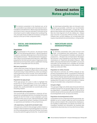 2011
                                                                      General notes
                                                                     Notes générales



T   he statistics presented in the Yearbook are, as far
    as possible in accordance with international recom-
mendations and definitions. Where important deviations
                                                                L   es statistiques présentées dans cet Annuaire sont,
                                                                    autant que possible, conformes aux recommanda-
                                                                tions et définitions internationales. Lorsque des diver-
are known to exist, they are indicated in footnotes at the      gences importantes sont connues, elles ont été indiquées
end of each country’s table. Owing to the rounding of fig-      dans les notes figurant à la fin du tableau de chaque
ures, the totals shown in tables do not always correspond       pays concerné. A cause des chiffres arrondis, les totaux
exactly to the sum of their component items.                    indiqués dans certains tableaux ne correspondent pas
                                                                toujours exactement à la somme de leurs composantes.



I.     SOCIAL AND DEMOGRAPHIC                                   I.       INDICATEURS SOCIO-
       INDICATORS                                                        DEMOGRAPHIQUES

Population                                                      Population

D     ata presented in this section, are derived mainly
      from the following publications: «World Population
Prospects, estimates and projections of the UN Secretar-
                                                                L   es données présentées dans cette section sont
                                                                    tirées principalement des publications: «Perspec-
                                                                tives d’avenir de la population mondiale, estimations et
iat Population Division”, “World Urbanisation Prospects”        projections», «Perspectives d’Urbanisation Mondiale»
and «Labour Force Estimates and Projections, 1980-2020»         de la Division de la Population du Secrétariat de l’ONU,
prepared by the International Labour Organisation (ILO).        «Estimations et Projections de la Main d’Oeuvre, 1980-
National sources have been used to supplement missing           2020» du Bureau International du Travail (BIT). Les sources
data when comparable with the UN series.                        nationales ont été utilisées pour compléter les données
                                                                non disponibles, dans la mesure où elles étaient compa-
Mid-year population                                             rables aux séries de l’ONU.
 Unless otherwise stated, the figures shown relate to de                                                                                       15
facto population. Population (Urban) refers to the number       Population en milieu d’année
of persons living in areas defined as urban according to        Sauf indication contraire, les chiffres indiqués se rap-
national definitions of this concept. Since national defini-    portent à la population de fait. La population urbaine est
tions differ, cross-country comparisons should be made          le nombre des personnes vivant dans les zones considé-
with care.                                                      rées comme urbaines selon les définitions de ce concept
                                                                dans chaque pays. Etant donné que cette définition varie
Population by age groups                                        quelque peu d’un pays à un autre, la prudence s’impose
Three age groups are used in order to highlight the             lorsqu’on procède à des comparaisons entre pays.
proportion of active population vis-à-vis the depend-
ant population. Population aged 15-64 is the number of          Groupes d’âges
people who could potentially be economically active,            Trois groupes d’âge sont utilisés dans le but de mettre en
excluding children.                                             lumière la proportion du groupe d’âge actif par rapport
                                                                aux dépendants. La population âgée de 15- 64 ans est le
Economically active population                                  nombre de personnes qui peuvent potentiellement être
The economically active population comprises all em-            économiquement active, et exclut les enfants.
ployed and unemployed persons (including those seek-
ing jobs for the first time). It covers employers, persons      Population économiquement active
working on their own account, salaried employees, wage          La population active comprend toutes les personnes em-
earners, unpaid family workers, members of producers’           ployées ou non (y compris celles qui sont à la recherche
co-operatives and members of the armed forces.                  de leur premier emploi). Elle comprend les employeurs,
                                                                les travailleurs indépendants, les salariés, les rentiers, les
 Life expectancy, Crude birth and death rates                   travailleurs familiaux non rémunérés, les membres des
Life expectancy at birth is the average number of years a       coopératives de producteurs et ceux des forces armées.
newborn infant would live if prevailing patterns of mortal-
ity of the total population at the time of his/her birth were
to stay the same throughout his/her life. Crude birth and


                                                                African Statistical Yearbook 2011 / Annuaire Statistique pour l'Afrique 2011
 