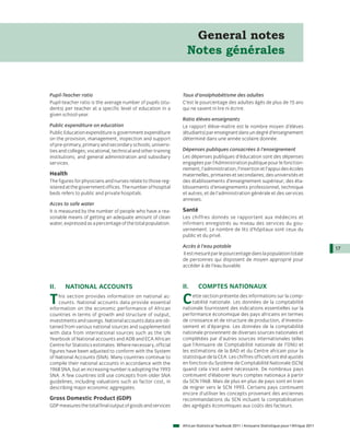 General notes
                                                                Notes générales


Pupil-Teacher ratio                                           Taux d’analphabétisme des adultes
Pupil-teacher ratio is the average number of pupils (stu-     C’est le pourcentage des adultes âgés de plus de 15 ans
dents) per teacher at a specific level of education in a      qui ne savent ni lire ni écrire.
given school-year.
                                                              Ratio élèves-enseignants
Public expenditure on education                               Le rapport élève-maître est le nombre moyen d’élèves
Public Education expenditure is government expenditure        (étudiants) par enseignant dans un degré d’enseignement
on the provision, management, inspection and support          déterminé dans une année scolaire donnée.
of pre-primary, primary and secondary schools; universi-
ties and colleges; vocational, technical and other training   Dépenses publiques consacrées à l’enseignement
institutions; and general administration and subsidiary       Les dépenses publiques d’éducation sont des dépenses
services.                                                     engagées par l’Administration publique pour le fonction-
                                                              nement, l’administration, l’insertion et l’appui des écoles
Health                                                        maternelles, primaires et secondaires; des universités et
The figures for physicians and nurses relate to those reg-    des établissements d’enseignement supérieur; des éta-
istered at the government offices. The number of hospital     blissements d’enseignements professionnel, technique
beds refers to public and private hospitals.                  et autres; et de l’administration générale et des services
                                                              annexes.
Acces to safe water
It is measured by the number of people who have a rea-        Santé
sonable means of getting an adequate amount of clean          Les chiffres donnés se rapportent aux médecins et
water, expressed as a percentage of the total population.     infirmiers enregistrés au niveau des services du gou-
                                                              vernement. Le nombre de lits d’hôpitaux sont ceux du
                                                              public et du privé.

                                                              Accès à l’eau potable                                                          17
                                                              Il est mesuré par le pourcentage dans la population totale
                                                              de personnes qui disposent de moyen approprié pour
                                                              accéder à de l’eau buvable.



II.    NATIONAL ACCOUNTS                                      II.      COMPTES NATIONAUX

T   his section provides information on national ac-
    counts. National accounts data provide essential
information on the economic performance of African
                                                              C    ette section présente des informations sur la comp-
                                                                   tabilité nationale. Les données de la comptabilité
                                                              nationale fournissent des indications essentielles sur la
countries in terms of growth and structure of output,         performance économique des pays africains en termes
investments and savings. National accounts data are ob-       de croissance et de structure de production, d’investis-
tained from various national sources and supplemented         sement et d’épargne. Les données de la comptabilité
with data from international sources such as the UN           nationale proviennent de diverses sources nationales et
Yearbook of National accounts and ADB and ECA African         complétées par d’autres sources internationales telles
Centre for Statistics estimates. Where necessary, official    que l’Annuaire de Comptabilité nationale de l’ONU et
figures have been adjusted to conform with the System         les estimations de la BAD et du Centre africain pour la
of National Accounts (SNA). Many countries continue to        statistique de la CEA. Les chiffres officiels ont été ajustés
compile their national accounts in accordance with the        en fonction du Système de Comptabilité Nationale (SCN)
1968 SNA, but an increasing number is adopting the 1993       quand cela s’est avéré nécessaire. De nombreux pays
SNA. A few countries still use concepts from older SNA        continuent d’élaborer leurs comptes nationaux à partir
guidelines, including valuations such as factor cost, in      du SCN 1968. Mais de plus en plus de pays sont en train
describing major economic aggregates.                         de migrer vers le SCN 1993. Certains pays continuent
                                                              encore d’utiliser les concepts provenant des anciennes
Gross Domestic Product (GDP)                                  recommandations du SCN incluant la comptabilisation
GDP measures the total final output of goods and services     des agrégats économiques aux coûts des facteurs.


                                                              African Statistical Yearbook 2011 / Annuaire Statistique pour l'Afrique 2011
 