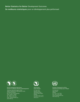 Better Statistics for Better Development Outcomes
                          De meilleures statistiques pour un développement plus performant




        ELOPME                                                                     ELOPME
    D EV       NT                            INE DE DÉVE                       D EV       NT
N                                     I   CA             LO                N
                    F
                                   FR                                   CA                      F
                    UN




                                                                                                UN
                                                          PP




                                                                     I
                             A




                                                                    R
                                                                 AF
                            E




                                                             E
                      D




                                                                                                  D
                           BANQU




                                                              ME
                                                                NT
                    NT




                                                                                                NT
                                                                 FO
                  ME




                                                                                              ME
                                                                   ND
                PE




                                                                                            PE




                     P                                                  AF
                LO                                                                              OP
                                                                     S




R IC                                                                       R   ICA         EL
    AIN DE DÉVE                                                                   IN DE DÉV




                             African Development Bank Group                                           African Union             Economic Commission for Africa
                             Groupe de la Banque africaine de développement                           Union Africaine           Comission Economique pour l’Afrique
                             Temporary Relocation Agency (TRA)                                        P.O. Box 3243             P.O. Box 3001
                             Agence Temporaire de Relocalisation (ATR)                                Roosvelt Street           Addis Ababa
                             13 Avenue du Ghana                                                       (Old Airport Area)        Ethiopia
                             BP 323, 1002 Tunis Belvédère                                             W21K19 Addis Ababa        Tel: +251 11 551 7200
                             Tunis, Tunisia / Tunisie                                                 Ethiopia                  Fax: +251 11 551 0365
                             Tel : (216) 71 103 325                                                   Tel: (251) 11 551 77 00   Email: ecainfo@uneca.org
                             Fax : (216) 71 103 743                                                   Fax:(251) 11 551 78 44    www.uneca.org
                             Email : Statistics@afdb.org                                              www.au.int
                             www.afdb.org
 