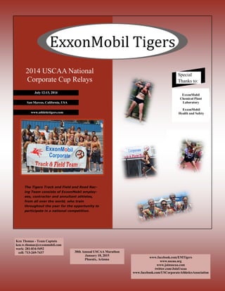 ExxonMobil Tigers
Ken Thomas - Team Captain
ken.w.thomas@exxonmobil.com
work: 281-834-5492
cell: 713-269-7437
www.facebook.com/EMTigers
www.uscaa.org
www.joinuscaa.com
twitter.com/JoinUscaa
www.facebook.com/USCorporateAthleticsAssociation
Special
Thanks to:
ExxonMobil
Health and Safety
ExxonMobil
Chemical Plant
LaboratorySan Marcos, California, USA
www.athletictigers.com
2014 USCAA National
Corporate Cup Relays
The Tigers Track and Field and Road Rac-
ing Team consists of ExxonMobil employ-
ees, contractor and annuitant athletes,
from all over the world, who train
throughout the year for the opportunity to
participate in a national competition.
30th Annual USCAA Marathon
January 18, 2015
Phoenix, Arizona
 
