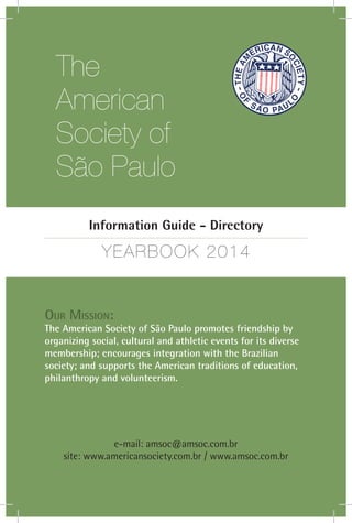 The
American
Society of
São Paulo
Information Guide - Directory
YEARBOOK 2014
oUr Mission:
The American Society of São Paulo promotes friendship by
organizing social, cultural and athletic events for its diverse
membership; encourages integration with the Brazilian
society; and supports the American traditions of education,
philanthropy and volunteerism.
e-mail: amsoc@amsoc.com.br
site: www.americansociety.com.br / www.amsoc.com.br
 