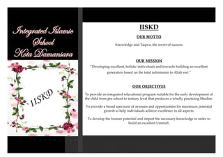 IISKD
IISKD
OUR MOTTO
Knowledge and Taqwa, the secret of success
OUR MISSION
“Developing excellent, holistic individuals and towards building an excellent
generation based on the total submission to Allah swt.”
OUR OBJECTIVES
To provide an integrated educational program suitable for the early development of
the child from pre school to tertiary level that produces a wholly practicing Muslim.
To provide a broad spectrum of avenues and opportunities for maximum potential
growth to help individuals achieve excellence in all aspects.
To develop the human potential and impart the necessary knowledge in order to
build an excellent Ummah.
 