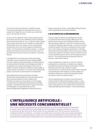 7
ce sont des surcoûts qui menacent la viabilité du projet.
C’est pourquoi des ingénieurs spécialisés dans la chrono-
analyse sont chargés de suivre le chantier pour vérifier que
celui-ci est bien dans les temps.
En outre, l’IA est capable de traiter une plus grande quantité
de données issues de sources différentes, et donc de réaliser
desestimations plus précises. Ainsi, à l’aide de caméras placées
sur les engins de chantier, on peut analyser les images grâce
àl’IA et évaluer de la sorte chaque jour dans quelle mesure
laconstruction est sur les rails par rapport à la planification
initiale. « On industrialise par conséquent le processus : un ingénieur
peut superviser plusieurs chantiers à distance et estimer avec une
grande précision le retard ou l’avance qui ont été pris », note Bruno
Daunay.
C’est également en se combinant à d’autres technologies
innovantes, comme le Building Information Modeling (BIM)
ainsi que la réalité virtuelle etaugmentée, que l’IA peut exprimer
son plein potentiel. Ensemble, ces technologies permettent la
visualisation et la simulation de projets de construction de
manière immersive. Architectes, concepteurs etresponsables de
chantier peuvent ainsi obtenir une vue plus claire et détaillée des
projets, ce qui facilite la communication et la collaboration.
IA et satellites fonctionnent aussi très bien ensemble :
les deux technologies utilisées de concert permettent de faire
de la maintenance prédictive sur les infrastructures
etd’éviter ainsi les pannes, les accidents ou les dommages.
« Lesalgorithmes d’IA analysent les images prises par les satellites
etrepèrent, à proximité des infrastructures, les signes annonciateurs
d’un effondrement, d’un glissement de terrain ou d’un
éboulement (déplacements, dégonflements, enfoncement du sol…).
Onpeut ensuite agir pour l’éviter », précise Blanca Payas Puigarnau,
directrice générale de Sixense Iberia & Satellite.
L’IA AU SERVICE DE LA DÉCARBONATION
Plusieurs usages de l’IA sont plus spécifiquement centrés
surla réduction des émissions de gaz à effet de serre. Une
première piste consiste à mettre cette technologie au service
dela maintenance prédictive. « Aujourd’hui, la maintenance se fait
sur la base de l’expérience métier accumulée : on sait que sur une route
en béton, par exemple, il faut faire une maintenance tous les cinq ans,
donc on met en place une maintenance systématique. Le traitement
des données par l’IA permet d’affiner cette connaissance avec la réalité
du terrain pour optimiser la maintenance. On peut ainsi découvrir qu’une
couche de roulement peut durer deux ou trois ans de plus que ce qu’on
aurait cru… Ce qui diminue les besoins de rénovation et donc les
émissions », précise Bruno Daunay.
L’IA permet également d’optimiser le choix des matériaux
employés dans la construction, en réalisant des simulations
eten déterminant par là la meilleure combinaison en fonction
defacteurs comme le coût, les délais et l’impact
environnemental. « Les alternatives bas carbone au béton traditionnel
n’ont peut-être pasla même résistance : les utiliser implique ainsi
derecalculer l’infrastructure. L’IA permet d’automatiser ce genre
decalculs et de choisir la combinaison idéale. »
L’IA n’est cependant pas une solution miracle. Elle permet
surtout d’améliorer l’efficacité des experts humains. « Il s’agit
de choses qu’on a toujours faites, la technologie permet simplement
d’aller un petit peu plus loin dans la performance. On est donc dans
l’optimisation plutôt que dans la révolution », conclut Bruno Daunay.
Selon le réseau international BuiltWorlds, dont Leonard est partenaire, au moins 4 milliards de dollars de financement
en capital-risque ont été injectés dans le développement des technologies d’intelligence artificielle au service de
la construction des bâtiments et des infrastructures et de leur exploitation entre 2021 et le premier semestre 2023.
L’intelligence artificielle est désormais « une nécessité concurrentielle » pour l’ensemble des start-up qui proposent des logiciels
en tant que services, explique Tyler Sewall, directeur senior de la recherche de BuiltWorlds. Au sein de la promotion 2024
des programmes Leonard, 25 des 39 projets sélectionnés incluent des briques d’intelligence artificielle dans leurs solutions.
L’INTELLIGENCE ARTIFICIELLE :
UNE NÉCESSITÉ CONCURRENTIELLE?
 