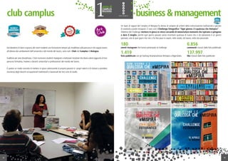 Dal desiderio di dare a ognuno dei nostri studenti una formazione sempre più modellata sulla persona e che sappia essere
all’altezza dei cambiamenti dell’università e del mondo del lavoro, sono nati i Club nei Camplus di Bologna.
Suddivisi per area disciplinare, i Club riuniscono studenti impegnati a realizzare iniziative che diano valore aggiunto al loro
percorso formativo, insieme a docenti universitari e professionisti del mondo del lavoro.
È questo un modo concreto di mettersi in gioco valorizzando le proprie passioni e i propri talenti e di iniziare a prendere
coscienza degli sbocchi occupazionali tradizionali e trasversali dei loro corsi di studio.
club camplus
12
Un team di ragazzi del Camplus di Bologna ha deciso di rompere gli schemi della comunicazione tradizionale e giocare
di creatività usando Instagram. È nato così il Challenge fotografico “Ogni giorno c’è qualcosa che #mispira”.
Obiettivo del Challenge: mettere in gioco se stessi cercando di immortalare momenti che ispirano e spingono
a dare il meglio, perché ogni giorno passato senza incontrare qualcosa di nuovo che ci dà ispirazione è un giorno
sprecato; uno di quei giorni che non ci fa fare passi in avanti, nello studio, nel lavoro, nella vita personale.
business&management
13
180
utenti instagram che hanno partecipato al challenge
1.419
foto pubblicate con gli hashtag #camplusfuture #mispira e #igersitalia
6.856
commenti ricevuti dalle foto pubblicate
137.997
like ricevuti dalle foto pubblicate
 