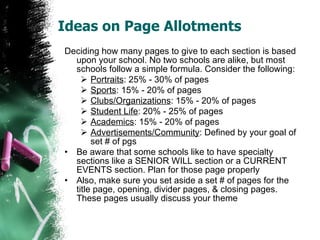 Ideas on Page Allotments Deciding how many pages to give to each section is based upon your school. No two schools are alike, but most schools follow a simple formula. Consider the following: Portraits : 25% - 30% of pages Sports : 15% - 20% of pages Clubs/Organizations : 15% - 20% of pages Student Life : 20% - 25% of pages Academics : 15% - 20% of pages Advertisements/Community : Defined by your goal of set # of pgs Be aware that some schools like to have specialty sections like a SENIOR WILL section or a CURRENT EVENTS section. Plan for those page properly Also, make sure you set aside a set # of pages for the title page, opening, divider pages, & closing pages. These pages usually discuss your theme 