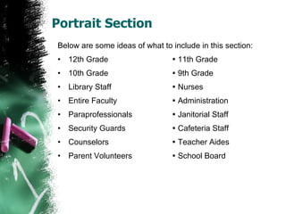 Portrait Section Below are some ideas of what to include in this section: 12th Grade   11th Grade 10th Grade   9th Grade Library Staff   Nurses Entire Faculty   Administration Paraprofessionals   Janitorial Staff Security Guards   Cafeteria Staff Counselors   Teacher Aides Parent Volunteers   School Board 
