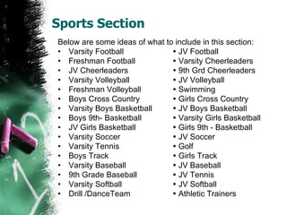 Sports Section Below are some ideas of what to include in this section: Varsity Football   JV Football Freshman Football   Varsity Cheerleaders JV Cheerleaders   9th Grd Cheerleaders Varsity Volleyball   JV Volleyball Freshman Volleyball   Swimming Boys Cross Country   Girls Cross Country Varsity Boys Basketball   JV Boys Basketball Boys 9th- Basketball   Varsity Girls Basketball JV Girls Basketball   Girls 9th - Basketball Varsity Soccer   JV Soccer Varsity Tennis   Golf Boys Track   Girls Track Varsity Baseball   JV Baseball 9th Grade Baseball   JV Tennis Varsity Softball   JV Softball Drill /DanceTeam   Athletic Trainers 