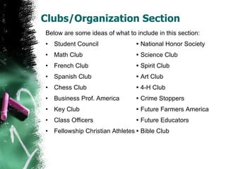 Clubs/Organization Section Below are some ideas of what to include in this section: Student Council   National Honor Society Math Club   Science Club French Club   Spirit Club Spanish Club   Art Club Chess Club   4-H Club Business Prof. America   Crime Stoppers Key Club   Future Farmers America Class Officers   Future Educators Fellowship Christian Athletes   Bible Club 