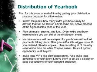 Distribution of Yearbook Plan for this event ahead of time by getting your distribution process on paper for all to review. Inform the public how many extra yearbooks may be arriving that will be sold on a first-come first-serve process at the highest sales price of the year. Plan on music, snacks, and fun…Order extra yearbook merchandise you can sell at the distribution event.  No reservations will be accepted for yearbooks without full payments taking place. Give yourself a little wiggle room. If you ordered 50 extra copies…plan on selling ½ of them by reservation then the other ½ upon arrival. This will spread opportunity to all buyers. Invite local VIP’s like district personnel. Also invite local advertisers to your event & have them to set up a display or pass out coupons to your captured audience. 