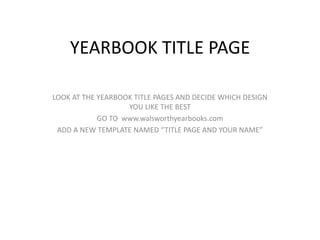 YEARBOOK TITLE PAGE

LOOK AT THE YEARBOOK TITLE PAGES AND DECIDE WHICH DESIGN
                   YOU LIKE THE BEST
            GO TO www.walsworthyearbooks.com
 ADD A NEW TEMPLATE NAMED “TITLE PAGE AND YOUR NAME”
 