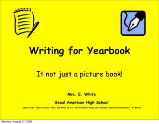 Writing for Yearbook

                              It not just a picture book!

                                                                Mrs. E. White

                                                  Seoul American High School
               Adapted from “Observe, React, Think, and Write, by H.L. Hall and Martin Putney and “Scholastic Yearbook Fundamentals” – 3rd Edition




Monday, August 17, 2009
 