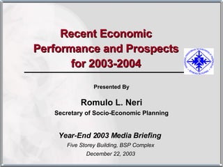 Recent Economic Performance and Prospects for 2003-2004 Year-End 2003 Media Briefing  Five Storey Building, BSP Complex December 22, 2003 Presented By Romulo L. Neri Secretary of Socio-Economic Planning 