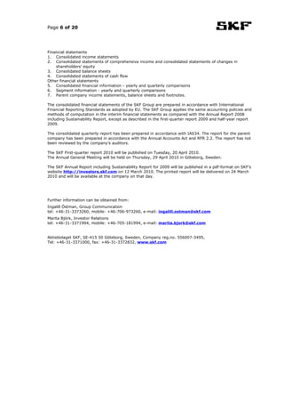 Page 6 of 20




Financial statements
1. Consolidated income statements
2. Consolidated statements of comprehensive income and consolidated statements of changes in
    shareholders’ equity
3. Consolidated balance sheets
4. Consolidated statements of cash flow
Other financial statements
5. Consolidated financial information - yearly and quarterly comparisons
6. Segment information - yearly and quarterly comparisons
7. Parent company income statements, balance sheets and footnotes.

The consolidated financial statements of the SKF Group are prepared in accordance with International
Financial Reporting Standards as adopted by EU. The SKF Group applies the same accounting policies and
methods of computation in the interim financial statements as compared with the Annual Report 2008
including Sustainability Report, except as described in the first-quarter report 2009 and half-year report
2009.

The consolidated quarterly report has been prepared in accordance with IAS34. The report for the parent
company has been prepared in accordance with the Annual Accounts Act and RFR 2.2. The report has not
been reviewed by the company’s auditors.

The SKF First-quarter report 2010 will be published on Tuesday, 20 April 2010.
The Annual General Meeting will be held on Thursday, 29 April 2010 in Göteborg, Sweden.

The SKF Annual Report including Sustainability Report for 2009 will be published in a pdf-format on SKF’s
website http://investors.skf.com on 12 March 2010. The printed report will be delivered on 24 March
2010 and will be available at the company on that day.




Further information can be obtained from:
Ingalill Östman, Group Communication
tel: +46-31-3373260, mobile: +46-706-973260, e-mail: ingalill.ostman@skf.com
Marita Björk, Investor Relations
tel: +46-31-3371994, mobile: +46-705-181994, e-mail: marita.bjork@skf.com


Aktiebolaget SKF, SE-415 50 Göteborg, Sweden, Company reg.no. 556007-3495,
Tel: +46-31-3371000, fax: +46-31-3372832, www.skf.com
 