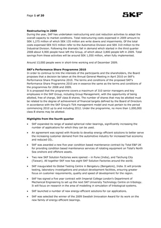 Page 1 of 20




Restructuring in 2009
During the year, SKF has undertaken restructuring and cost reduction activities to adapt the
overall capacity to market conditions. Total restructuring costs expensed in 2009 amount to
SEK 1,275 million of which SEK 135 million are write downs and impairments. Of the total
costs expensed SEK 915 million refer to the Automotive Division and SEK 310 million to the
Industrial Division. Following the dramatic fall in demand which started in the third quarter
2008 about 4,900 people have left the Group, of which about 3,800 people left in 2009. Total
savings from these activities will be around SEK 1,050 million, when fully implemented.

Around 13,000 people were in short-time working end of December 2009.

SKF's Performance Share Programme 2010
In order to continue to link the interests of the participants and the shareholders, the Board
proposes that a decision be taken at the Annual General Meeting in April 2010 on SKF’s
Performance Share Programme 2010. The terms and conditions of the proposed SKF’s
Performance Share Programme 2010 are in essence the same as the terms and conditions of
the programmes for 2008 and 2009.
It is proposed that the programme covers a maximum of 310 senior managers and key
employees in the SKF Group, including Group Management, with the opportunity of being
allotted, free of charge, SKF class B shares. The number of shares that may be allotted must
be related to the degree of achievement of financial targets defined by the Board of Directors
in accordance with the SKF Group’s TVA management model and must pertain to the period
commencing 2010 up to and including 2012. Under the programme, no more than 1,000,000
class B shares may be allotted.

Highlights from the fourth quarter

•   SKF expanded its range of sealed spherical roller bearings, significantly increasing the
    number of applications for which they can be used.

•   An agreement was signed with Ricardo to develop energy efficient solutions to better serve
    the increasing customer demand from the automotive industry for increased fuel economy
    and reduced CO2.

•   SKF was awarded a new five year condition based maintenance contract by Total E&P UK
    for providing condition based maintenance services of rotating equipment on Total's North
    Sea onshore and offshore assets.

•   Two new SKF Solution Factories were opened – in Pune (India), and Taichung City
    (Taiwan). All together SKF now has eight SKF Solution Factories around the world.

•   SKF inaugurated its Global Testing Centre in Bengaluru (Bangalore), India. It will provide
    testing, laboratory investigations and product development facilities, ensuring greater
    focus on customer requirements, quality and speed of development for the region.

•   SKF has signed a five year contract with Imperial College London’s Department of
    Mechanical Engineering to set up the next SKF University Technology Centre on tribology.
    It will focus on research in the area of modelling in simulation of tribological systems.

•   SKF launched a number of new energy-efficient solutions for car applications.

•   SKF was selected the winner of the 2009 Swedish Innovation Award for its work on the
    new family of energy-efficient bearings.
 